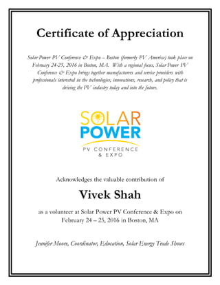 Certificate of Appreciation
Solar Power PV Conference & Expo – Boston (formerly PV America) took place on
February 24-25, 2016 in Boston, MA. With a regional focus, Solar Power PV
Conference & Expo brings together manufacturers and service providers with
professionals interested in the technologies, innovations, research, and policy that is
driving the PV industry today and into the future.
Acknowledges the valuable contribution of
Vivek Shah
as a volunteer at Solar Power PV Conference & Expo on
February 24 – 25, 2016 in Boston, MA
Jennifer Moore, Coordinator, Education, Solar Energy Trade Shows
 