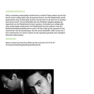 Heb je meerdere anderstalige werknemers in dienst? Vaak zoeken zij een hef-
boom of een veilige plek waar de passieve kennis van het Nederlands wordt
geactiveerd, waar ze drempels kunnen overwinnen en de durf om te spreken
naar boven komt. Conversatietafels zijn een flexibele, laagdrempelige ge-
legenheid om het Nederlands te leren spreken. Ze bieden een veilige plek
waar anderstalige werknemers het Nederlands kunnen oefenen met een
Nederlandstalige bedrijfsexterne coach. De focus ligt op het gesprek en het
overwinnen van de spreekangst. Aan de conversatietafel zitten tussen de 2
tot 5 werknemers en samen voeren ze een spontaan gesprek over werkgere-
lateerde onderwerpen.
CONVERSATIETAFELS
INTERESSE?
Neem contact op met Chris Dielis op het nummer 014 41 81 01
of mail werkvloerbegeleiding@webwerkt.be
10
 