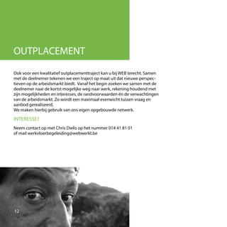 Ook voor een kwalitatief outplacementtraject kan u bij WEB terecht. Samen
met de deelnemer tekenen we een traject op maat uit dat nieuwe perspec-
tieven op de arbeidsmarkt biedt. Vanaf het begin zoeken we samen met de
deelnemer naar de kortst mogelijke weg naar werk, rekening houdend met
zijn mogelijkheden en interesses, de randvoorwaarden én de verwachtingen
van de arbeidsmarkt. Zo wordt een maximaal evenwicht tussen vraag en
aanbod gerealiseerd.
We maken hierbij gebruik van ons eigen opgebouwde netwerk.
INTERESSE?
Neem contact op met Chris Dielis op het nummer 014 41 81 01
of mail werkvloerbegeleiding@webwerkt.be
12
OUTPLACEMENT
 