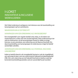 I-LOKET
INNOVATIEVE & INCLUSIEVE
WERKVLOEREN
Het I-loket ondersteunt werkgevers met interesse voor de tewerkstelling van
kansengroepen op hun werkvloeren.
13
WAARVOOR KAN JE ER TERECHT?
Een invoegbedrijf is een regulier bedrijf (cvba, bvba, nv of andere ven-
nootschapsvorm, al dan niet met sociaal oogmerk). Deze onderneming is be-
reid om werknemers uit de kansengroepen tewerk te stellen en krijgt
hiervoor, na een procedure, een erkenning van de Vlaamse Overheid. Om
deze tewerkstelling van kansengroepen te ondersteunen, krijgt het bedrijf
aanzienlijke subsidies.
AANVRAGEN VAN EEN ERKENNING ALS INVOEGBEDRIJF
Indien je bedrijf erkend is als invoegbedrijf, bestaat er ook de mogelijkheid
een aanvraag te doen voor een erkenning als Federaal Inschakelingsbedrijf
(FIB). Dit is een erkenning van de Federale Overheid en biedt je naast bij-
komende tewerkstellingssubsidies ook een aanzienlijk fiscaal voordeel.
AANVRAGEN VAN EEN ERKENNING ALS FEDERAAL INSCHAKE-
LINGSBEDRIJF
 