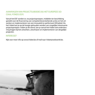 Vanuit het ESF worden er, via projectoproepen, middelen ter beschikking
gesteld voor de financiering van competentieversterkende acties en het uit-
werken en implementeren van een innovatief en performant HR-beleid. Via
het I-loket kan je op de hoogte gehouden worden van mogelijke interessante
projectoproepen. Indien je dit wenst, kan je vanuit het I-loket ook ondersteu-
ning krijgen bij het uitwerken, uitschrijven en implementeren van dergelijke
projecten.
AANVRAGEN VAN PROJECTSUBSIDIES BIJ HET EUROPEES SO-
CIAAL FONDS (ESF)
INTERESSE?
Kijk voor meer info op www.I-loket.be of mail naar I-loket@webwerkt.be.
14
 