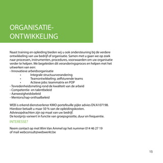 ORGANISATIE-
ONTWIKKELING
Naast training en opleiding bieden wij u ook ondersteuning bij de verdere
ontwikkeling van uw bedrijf of organisatie. Samen met u gaan we op zoek
naar processen, instrumenten, procedures, voorwaarden om uw organisatie
verder te helpen. We begeleiden dit veranderingsproces en helpen met het
uitwerken van een:
- Innovatieve arbeidsorganisatie
	 • 	 Integrale structuurverandering
	 • 	 Teamontwikkeling: zelfsturende teams
	 • 	 Actieve jobs: teammatrix en POP
- Tevredenheidsmeting rond de kwaliteit van de arbeid
- Competentie- en talentbeleid
- Aanwezigheidsbeleid
- Mentorschap-onthaalbeleid
WEB is erkend dienstverlener KMO-portefeuille pijler advies DV.A107198.
Hierdoor betaalt u maar 50 % van de opleidingskosten.
Adviesopdrachten zijn op maat van uw bedrijf.
De kostprijs varieert in functie van groepsgrootte, duur en frequentie.
INTERESSE?
Neem contact op met Wim Van Ammel op het nummer 014 46 27 19
of mail webconsult@webwerkt.be
15
 