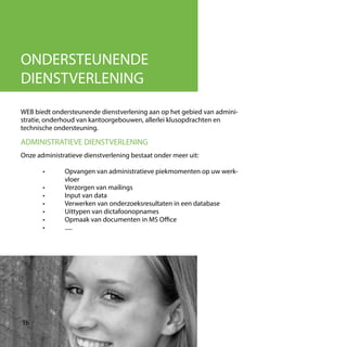 ONDERSTEUNENDE
DIENSTVERLENING
WEB biedt ondersteunende dienstverlening aan op het gebied van admini-
stratie, onderhoud van kantoorgebouwen, allerlei klusopdrachten en
technische ondersteuning.
ADMINISTRATIEVE DIENSTVERLENING
Onze administratieve dienstverlening bestaat onder meer uit:
	 •	 Opvangen van administratieve piekmomenten op uw werk-
		vloer
	 •	 Verzorgen van mailings
	 •	 Input van data
	 •	 Verwerken van onderzoeksresultaten in een database
	 •	 Uittypen van dictafoonopnames
	 •	 Opmaak van documenten in MS Office
	 •	.....
16
 