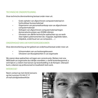 Onze technische dienstverlening bestaat onder meer uit:
	 •	 Gratis ophalen van afgeschreven computermateriaal en
		herbruikbaar bureaumateriaal
	 •	 Organiseren van personeelsverkoop voor uw afgeschreven
		computermateriaal
	 •	 Verkopen van afgeschreven computermateriaal tegen
		 democratische prijzen aan OCMW-cliënten
	 •	 Uitvoeren van allerlei technische opdrachten op uw werk-
		 vloer tijdens piekmomenten (bv. magazijn, logistieke taken,
		helpdesk, onderhoud van uw computers, …)
TECHNISCHE ONDERSTEUNING
ONDERHOUD VAN UW KANTOORGEBOUWEN
Onze dienstverlening op het gebied van onderhoud bestaat onder meer uit:
	 •	 Schoonmaken van uw kantoorgebouwen
	 •	 Uitvoeren van klusopdrachten in uw organisatie
We voeren deze opdrachten uit tegen een correcte prijs. Werken met vzw
WEB biedt uw organisatie dus talrijke voordelen: u werkt kostenbesparend, u
wint tijd en u creëert mee kansen op tewerkstelling in de Kempen. Uiteraard
kunt u rekenen op professioneel en kwalitatief sterk werk.
INTERESSE?
Neem contact op met Astrid Janssens
op het nummer 014 46 27 17
of mail astridj@webwerkt.be
17
 