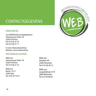 CONTACTGEGEVENS
vzw WEB WerkErvaringsBedrijven
Steenweg op Tielen 70
2300 Turnhout
Tel. 014 46 27 10
Fax 014 46 27 11
E-mail: info@webwerkt.be
Website: www.webwerkt.be
HOOFDZETEL
VESTIGINGSPLAATSEN
WEB vzw
Steenweg op Tielen 70
2300 Turnhout
Tel. 014 46 27 10
WEB vzw
Markt 12/13
2440 Geel
Tel. 014 59 15 41
WEB vzw
Atealaan 4P
2200 Herentals
Tel. 014 28 20 13
WEB vzw
Leopoldstraat 37 B
2800 Mechelen
Tel. 015 63 88 01
18
 