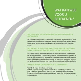 WAT KAN WEB
VOOR U
BETEKENEN?
3 U KAN BOUWEN OP MEER DAN 20 JAAR EXPERTISE
1
WEB deelt meer dan 20 jaar ervaring.
In 1992 werd WEB opgericht op initiatief van het Strategisch Plan Kem-
pen. Sindsdien groeide WEB flink van een kleine organisatie tot een
solide, maar flexible onderneming met iets meer dan 300 professionele
medewerkers.
2
WEB is deskundig in HRM-methodieken voor uitvoerende werknemers
en leidinggevenden. Ontwikkelingsgericht competentiemanagement is
daarbij het uitgangspunt. WEB ondersteunt werkgevers en werknemers
door middel van opleiding, begeleiding en coaching. Daarnaast helpen
we u bij de uitwerking van een integrale innovatieve arbeidsorganisatie.
WIJ BIEDEN DE JUISTE ONDERSTEUNINGSMETHODIEKEN OP
MAAT VAN UW MEDEWERKERS EN LEIDINGGEVENDEN
WIJ VINDEN DE JUISTE WERKNEMER VOOR UW BEDRIJF OF
ORGANISATIE
WEB bereikt jaarlijks een 1000-tal werkzoekenden. Wij zoeken voor u die
persoon die perfect matcht met uw bedrijf of organisatie. Het uitgangs-
punt hierbij is duurzame tewerkstelling en maatschappelijk engage-
ment.
3
 