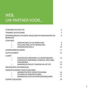 5
SCREENING EN SELECTIE 6
13
9
9
15
13
12
8
7
14
WEB,
UW PARTNER VOOR...
10
11
17
16
17
18
TRAINING EN OPLEIDING
ERVARINGSBEWIJS OPLEIDER/ BEGELEIDER IN ORGANISATIES EN
BEDRIJVEN
COACHING
	 •	 JOBCOACHING OP DE WERKVLOER
	 •	 TAALCOACHING OP DE WERKVLOER
	 •	CONVERSATIETAFELS
LOOPBAANBEGELEIDING
OUTPLACEMENT
I-LOKET
	 •	 AANVRAGEN ERKENNING ALS INVOEGBEDRIJF
	 •	 AANVRAGEN ERKENNING FEDERAAL INSCHAKE-
		LINGSBEDRIJF
	 •	 AANVRAGEN PROJECTSUBSIDIE BIJ HET ESF
ORGANISATIE-ONTWIKKELING
ONDERSTEUNENDE DIENSTVERLENING
	 •	 ADMINISTRATIEVE DIENSTVERLENING
	 •	 TECHNISCHE ONDERSTEUNING
	 •	 ONDERHOUD VAN UW KANTOORGEBOUWEN
CONTACTGEGEVENS
 