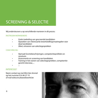 Wij ondersteunen u op verschillende manieren in dit proces:
SCREENING & SELECTIE
INTERESSE?
Neem contact op met Wim Van Ammel
op het nummer 014 46 27 19
of mail webconsult@webwerkt.be
6
	 •	 Opmaak functiebeschrijvingen, competentieprofielen en 	
		vacatures	
	 •	 Assessments en screening van kandidaten
	 •	 Training in het voeren van selectiegesprekken, competentie-
		 gericht interview, ...
	 •	...
	 •	 Gratis toeleiding van gescreende kandidaten
	 •	 Opzoeken van interessante tewerkstellingsmaatregelen voor
		deze kandidaten
	 •	 (Mee) uitvoeren van selectiegesprekken
INSTROOM WERKNEMERS
COACHING BIJ:
 