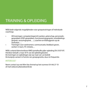WEB biedt volgende mogelijkheden voor groepstrainingen of individuele
coachings:
•	 HR-trainingen: competentiegericht werken, peterschap, personeels-
	 gesprekken (POP-gesprekken, functioneringsgesprek, ontwikkelings-
	 gesprek, verzuimgesprek, …), coachen en leidinggeven op de
	 werkvloer, …
•	 Trainingen voor werknemers: communicatie, feedback geven,
	 werken in team, PC-initiatie,…
WEB is erkend dienstverlener KMO-portefeuille pijler opleiding DV. 0107197.
Hierdoor betaalt u maar 50 % van de opleidingskosten.
De trainingen en opleidingen zijn op maat van uw bedrijf.
De kostprijs varieert in functie van groepsgrootte, duur en frequentie.
TRAINING & OPLEIDING
INTERESSE?
Neem contact op met Wim Van Ammel op het nummer 014 46 27 19
of mail webconsult@webwerkt.be
7
 
