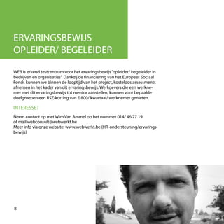 WEB is erkend testcentrum voor het ervaringsbewijs“opleider/ begeleider in
bedrijven en organisaties”. Dankzij de financiering van het Europees Sociaal
Fonds kunnen we binnen de looptijd van het project, kosteloos assessments
afnemen in het kader van dit ervaringsbewijs. Werkgevers die een werkne-
mer met dit ervaringsbewijs tot mentor aanstellen, kunnen voor bepaalde
doelgroepen een RSZ-korting van € 800/ kwartaal/ werknemer genieten.
8
ERVARINGSBEWIJS
OPLEIDER/ BEGELEIDER
Neem contact op met Wim Van Ammel op het nummer 014/ 46 27 19
of mail webconsult@webwerkt.be
Meer info via onze website: www.webwerkt.be (HR-ondersteuning/ervarings-
bewijs)
INTERESSE?
 