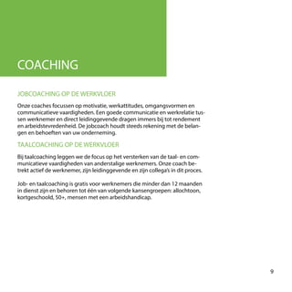 COACHING
Onze coaches focussen op motivatie, werkattitudes, omgangsvormen en
communicatieve vaardigheden. Een goede communicatie en werkrelatie tus-
sen werknemer en direct leidinggevende dragen immers bij tot rendement
en arbeidstevredenheid. De jobcoach houdt steeds rekening met de belan-
gen en behoeften van uw onderneming.
JOBCOACHING OP DE WERKVLOER
Bij taalcoaching leggen we de focus op het versterken van de taal- en com-
municatieve vaardigheden van anderstalige werknemers. Onze coach be-
trekt actief de werknemer, zijn leidinggevende en zijn collega’s in dit proces.
Job- en taalcoaching is gratis voor werknemers die minder dan 12 maanden
in dienst zijn en behoren tot één van volgende kansengroepen: allochtoon,
kortgeschoold, 50+, mensen met een arbeidshandicap.
TAALCOACHING OP DE WERKVLOER
9
 