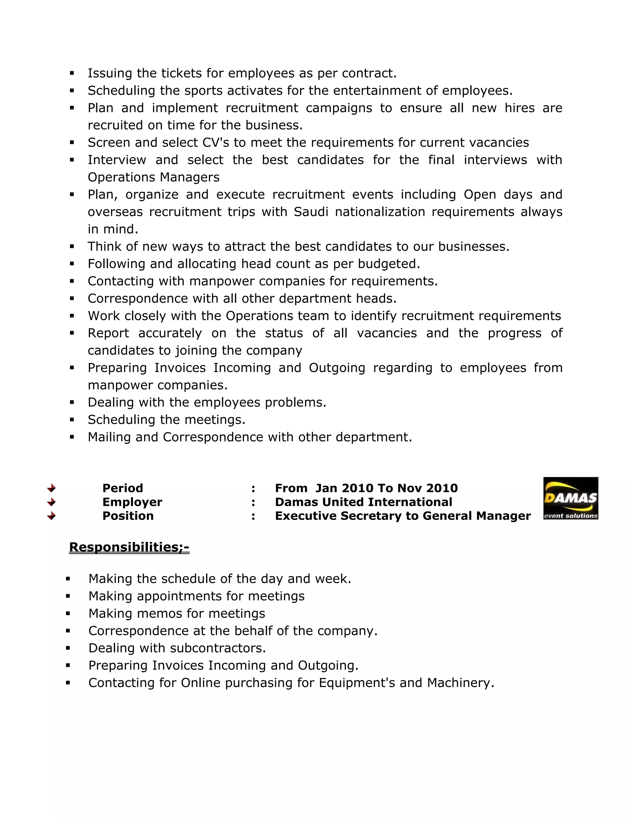 Issuing the tickets for employees as per contract.
 Scheduling the sports activates for the entertainment of employees.
 Plan and implement recruitment campaigns to ensure all new hires are
recruited on time for the business.
 Screen and select CV's to meet the requirements for current vacancies
 Interview and select the best candidates for the final interviews with
Operations Managers
 Plan, organize and execute recruitment events including Open days and
overseas recruitment trips with Saudi nationalization requirements always
in mind.
 Think of new ways to attract the best candidates to our businesses.
 Following and allocating head count as per budgeted.
 Contacting with manpower companies for requirements.
 Correspondence with all other department heads.
 Work closely with the Operations team to identify recruitment requirements
 Report accurately on the status of all vacancies and the progress of
candidates to joining the company
 Preparing Invoices Incoming and Outgoing regarding to employees from
manpower companies.
 Dealing with the employees problems.
 Scheduling the meetings.
 Mailing and Correspondence with other department.
Period : From Jan 2010 To Nov 2010
Employer : Damas United International
Position : Executive Secretary to General Manager
Responsibilities;-
 Making the schedule of the day and week.
 Making appointments for meetings
 Making memos for meetings
 Correspondence at the behalf of the company.
 Dealing with subcontractors.
 Preparing Invoices Incoming and Outgoing.
 Contacting for Online purchasing for Equipment's and Machinery.
 