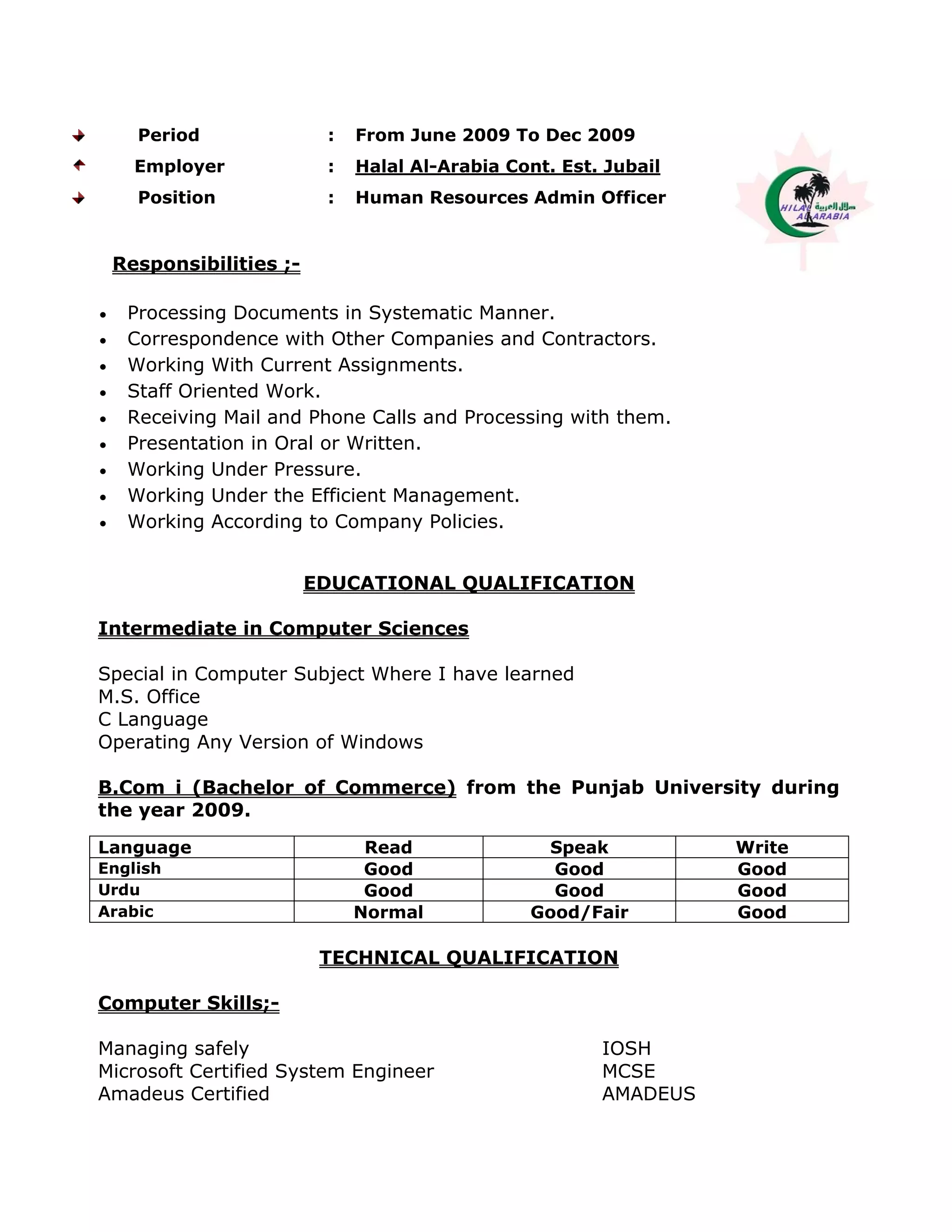 Period : From June 2009 To Dec 2009
Employer : Halal Al-Arabia Cont. Est. Jubail
Position : Human Resources Admin Officer
Responsibilities ;-
 Processing Documents in Systematic Manner.
 Correspondence with Other Companies and Contractors.
 Working With Current Assignments.
 Staff Oriented Work.
 Receiving Mail and Phone Calls and Processing with them.
 Presentation in Oral or Written.
 Working Under Pressure.
 Working Under the Efficient Management.
 Working According to Company Policies.
EDUCATIONAL QUALIFICATION
Intermediate in Computer Sciences
Special in Computer Subject Where I have learned
M.S. Office
C Language
Operating Any Version of Windows
B.Com i (Bachelor of Commerce) from the Punjab University during
the year 2009.
Language Read Speak Write
English Good Good Good
Urdu Good Good Good
Arabic Normal Good/Fair Good
TECHNICAL QUALIFICATION
Computer Skills;-
Managing safely IOSH
Microsoft Certified System Engineer MCSE
Amadeus Certified AMADEUS
 