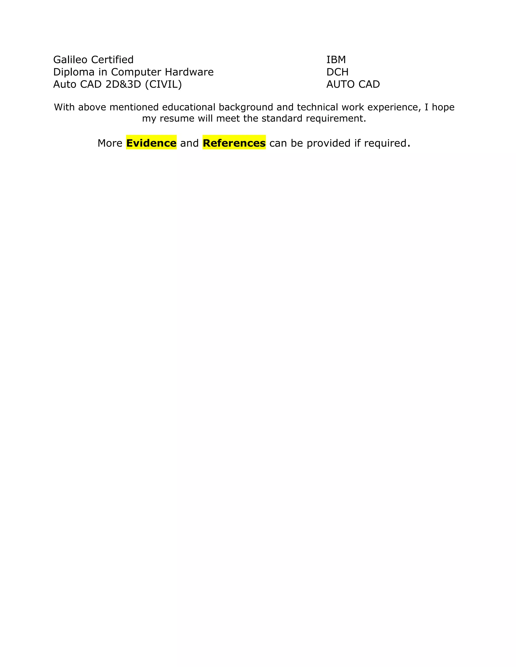 Galileo Certified IBM
Diploma in Computer Hardware DCH
Auto CAD 2D&3D (CIVIL) AUTO CAD
With above mentioned educational background and technical work experience, I hope
my resume will meet the standard requirement.
More Evidence and References can be provided if required.
 