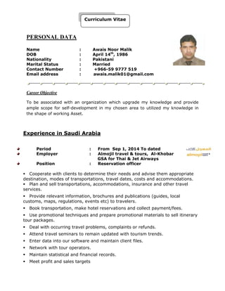 PERSONAL DATA
Name : Awais Noor Malik
DOB : April 14th
, 1986
Nationality : Pakistani
Marital Status : Married
Contact Number : +966-59 9777 519
Email address : awais.malik01@gmail.com
Career Objective
To be associated with an organization which upgrade my knowledge and provide
ample scope for self-development in my chosen area to utilized my knowledge in
the shape of working Asset.
Experience in Saudi Arabia
Period : From Sep 1, 2014 To dated
Employer : Almojil travel & tours, Al-Khobar
GSA for Thai & Jet Airways
Position : Reservation officer
Cooperate with clients to determine their needs and advise them appropriate
destination, modes of transportations, travel dates, costs and accommodations.
Plan and sell transportations, accommodations, insurance and other travel
services.
Provide relevant information, brochures and publications (guides, local
customs, maps, regulations, events etc) to travelers.
Book transportation, make hotel reservations and collect payment/fees.
Use promotional techniques and prepare promotional materials to sell itinerary
tour packages.
Deal with occurring travel problems, complaints or refunds.
Attend travel seminars to remain updated with tourism trends.
Enter data into our software and maintain client files.
Network with tour operators.
Maintain statistical and financial records.
Meet profit and sales targets
Curriculum Vitae
 