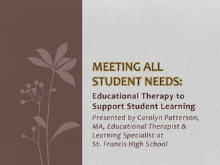 Educational Therapy to
Support Student Learning
Presented by Carolyn Patterson,
MA, Educational Therapist &
Learning Specialist at
St. Francis High School
MEETING ALL
STUDENT NEEDS:
 