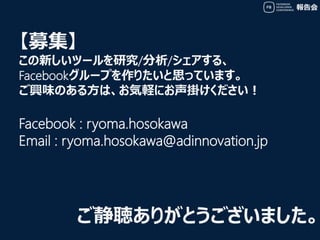報告会
ご静聴ありがとうございました。
【募集】
この新しいツールを研究/分析/シェアする、
Facebookグループを作りたいと思っています。
ご興味のある方は、お気軽にお声掛けください！
Facebook : ryoma.hosokawa
...
