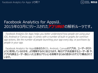 報告会Facebook Analytics for Apps って何？
Facebook Analytics for Appsは、
2015年03月にリリースされたアプリ向けの解析ツールです。
Facebook Analytics for Ap...
