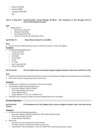 o Barmac B9100SE
o Screen ES302
o Screen CVB 1845
Etc.
Apr’11 to May,2014. Sandvik (Under Ground Mining), SK Mines – HZL, Rajasthan as Asst. Manager–Parts &
Service (Workshop In-Charge)
Role:
• Responsible for:
o Maintenance Planning
o Manpower handling
o Providing Field Services
o Business Promotion by selling Spare Parts
Apr’08-Mar’11 Metso Mineral India Pvt. Ltd. (MBL)
Role:
• Carried out the troubleshooting activities on Hydraulic System, Crusher and Engines
Highlights:
• Handled following Equipments:
o LT105 & LT1100
o LT106 & LT1100
o C105 JAW
o GP11F CONE
o ST348
o LT1110S
o Jaw Crusher-8013M
o Barmac B9100SE
Dec’06-Apr’08 TIL Ltd., Barbil, Orisa as Customer Support Engineer (Dealer: Sales, Parts and Service CAT)
Role:
• Handled troubleshooting on Hydraulic Machinery, Construction Equipments & Engines and maintained service periodically
• Dealt with customers regarding products and services
Highlights:
• Recognized as a Skilled Service Engineer of Electronics Engine
• Successfully handled following Equipments:
o Excavators (Model: 320CL & 330CL)
o B/H Loader (Model: 424 Series)
o Loader (Model: 2021)
o Engine (Model: C9, C10, C12, 3126B & C6.6)
• Attended 6 Days training on Hydraulic System, Engine& Electronics at Kolkata
Previous Experience
Oct’04-Dec’06 P.S. Earthmovers Pvt. Ltd., Kolkata, W.B as Service Engineer (Dealer: Sales, Parts and Service
Telcon)
Highlights:
• Involved with the following Equipments:
o Excavators (Model: EX200LC, EX210LCV, EX70, EX60, EX100, EX110)
o B/H Loader (Model: JD315V)
o Loader (Model: TWL3036)
• Effectively:
o Increased the sales and business of the Institute
o Provided customer satisfaction by delivering services
o Selected Best “Services Engineer” in the year 2005-06 for achieving production targets
 