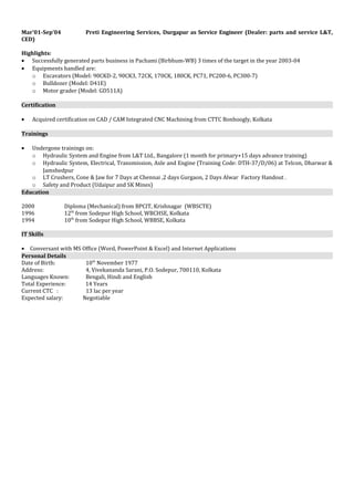 Mar’01-Sep’04 Preti Engineering Services, Durgapur as Service Engineer (Dealer: parts and service L&T,
CED)
Highlights:
• Successfully generated parts business in Pachami (Birbhum-WB) 3 times of the target in the year 2003-04
• Equipments handled are:
o Excavators (Model: 90CKD-2, 90CK3, 72CK, 170CK, 180CK, PC71, PC200-6, PC300-7)
o Bulldozer (Model: D41E)
o Motor grader (Model: GD511A)
Certification
• Acquired certification on CAD / CAM Integrated CNC Machining from CTTC Bonhoogly, Kolkata
Trainings
• Undergone trainings on:
o Hydraulic System and Engine from L&T Ltd., Bangalore (1 month for primary+15 days advance training)
o Hydraulic System, Electrical, Transmission, Axle and Engine (Training Code: DTH-37/D/06) at Telcon, Dharwar &
Jamshedpur
o LT Crushers, Cone & Jaw for 7 Days at Chennai ,2 days Gurgaon, 2 Days Alwar Factory Handout .
o Safety and Product (Udaipur and SK Mines)
Education
2000 Diploma (Mechanical) from BPCIT, Krishnagar (WBSCTE)
1996 12th
from Sodepur High School, WBCHSE, Kolkata
1994 10th
from Sodepur High School, WBBSE, Kolkata
IT Skills
• Conversant with MS Office (Word, PowerPoint & Excel) and Internet Applications
Personal Details
Date of Birth: 10th
November 1977
Address: 4, Vivekananda Sarani, P.O. Sodepur, 700110, Kolkata
Languages Known: Bengali, Hindi and English
Total Experience: 14 Years
Current CTC : 13 lac per year
Expected salary: Negotiable
 