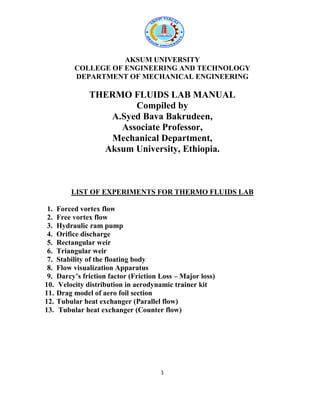1
AKSUM UNIVERSITY
COLLEGE OF ENGINEERING AND TECHNOLOGY
DEPARTMENT OF MECHANICAL ENGINEERING
THERMO FLUIDS LAB MANUAL
Compiled by
A.Syed Bava Bakrudeen,
Associate Professor,
Mechanical Department,
Aksum University, Ethiopia.
LIST OF EXPERIMENTS FOR THERMO FLUIDS LAB
1. Forced vortex flow
2. Free vortex flow
3. Hydraulic ram pump
4. Orifice discharge
5. Rectangular weir
6. Triangular weir
7. Stability of the floating body
8. Flow visualization Apparatus
9. Darcy’s friction factor (Friction Loss – Major loss)
10. Velocity distribution in aerodynamic trainer kit
11. Drag model of aero foil section
12. Tubular heat exchanger (Parallel flow)
13. Tubular heat exchanger (Counter flow)
 