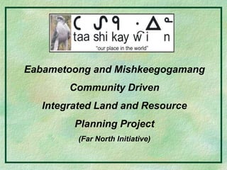 Eabametoong and Mishkeegogamang
Community Driven
Integrated Land and Resource
Planning Project
(Far North Initiative)
 