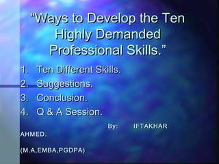 ““Ways to Develop the TenWays to Develop the Ten
Highly DemandedHighly Demanded
Professional Skills.”Professional Skills.”
1. Ten Different Skills.1. Ten Different Skills.
2. Suggestions.2. Suggestions.
3. Conclusion.3. Conclusion.
4. Q & A Session.4. Q & A Session.
By: IFTAKHARBy: IFTAKHAR
AHMED.AHMED.
(M.A,EMBA,PGDPA)(M.A,EMBA,PGDPA)
 