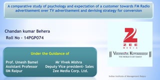 Chandan kumar Behera
Roll No – 14PGP074
Indian Institute of Management Raipur
Under the Guidance of
Prof. Umesh Bamel Mr Vivek Mishra
Assistant Professor Deputy Vice president- Sales
IIM Raipur Zee Media Corp. Ltd.
A comparative study of psychology and expectation of a customer towards FM Radio
advertisement over TV advertisement and devising strategy for conversion
 