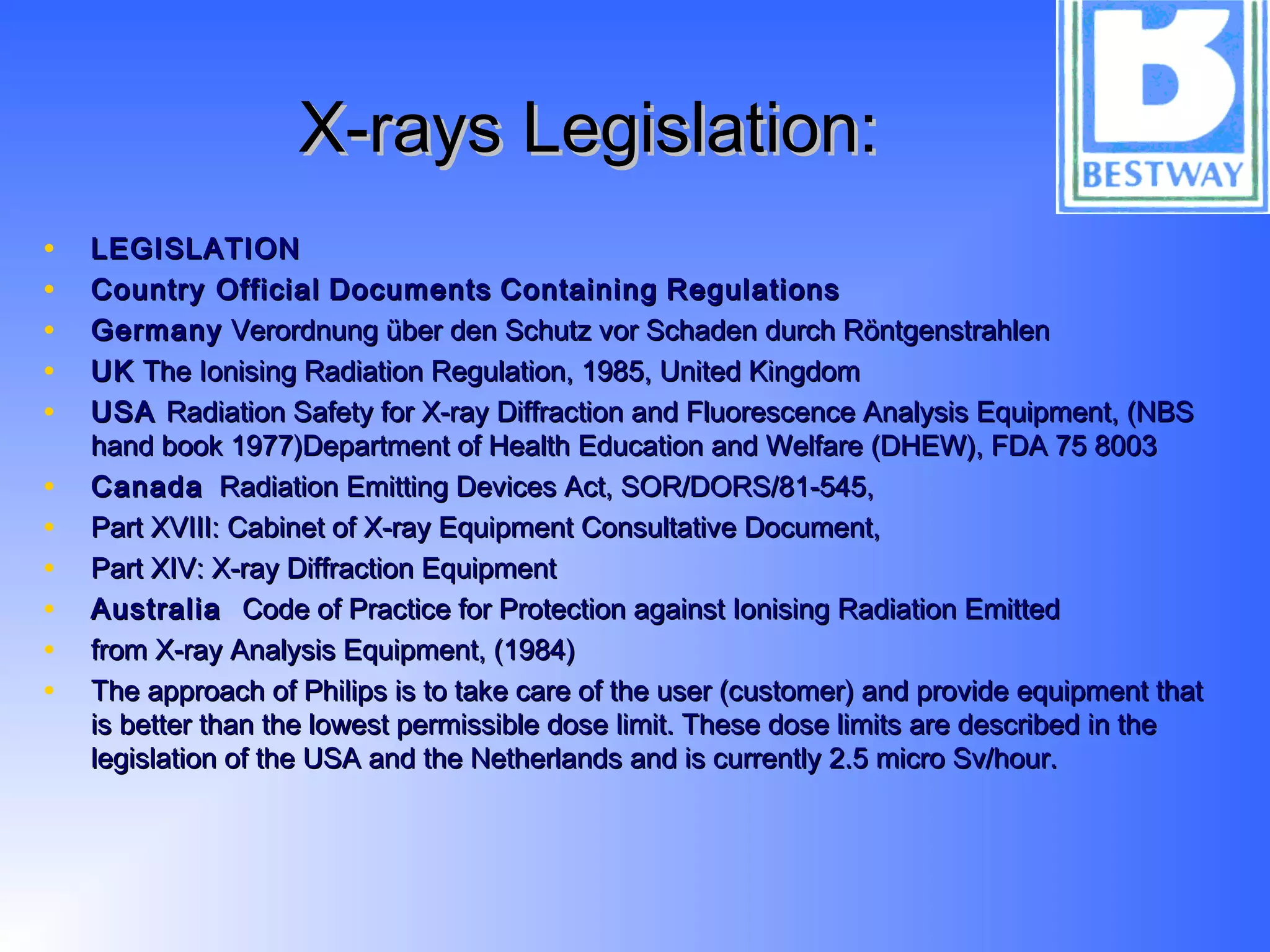 X-rays Legislation:X-rays Legislation:
• LEGISLATIONLEGISLATION
• Country OfficialCountry Official DocumentsDocuments ContainingContaining RegulationsRegulations
• GermanyGermany Verordnung über den Schutz vor Schaden durch RöntgenstrahlenVerordnung über den Schutz vor Schaden durch Röntgenstrahlen
• UKUK The Ionising Radiation Regulation, 1985, United KingdomThe Ionising Radiation Regulation, 1985, United Kingdom
• USAUSA Radiation Safety for X-ray Diffraction and Fluorescence Analysis Equipment, (NBSRadiation Safety for X-ray Diffraction and Fluorescence Analysis Equipment, (NBS
hand book 1977)Department of Health Education and Welfare (DHEW), FDA 75 8003hand book 1977)Department of Health Education and Welfare (DHEW), FDA 75 8003
• CanadaCanada Radiation Emitting Devices Act, SOR/DORS/81-545,Radiation Emitting Devices Act, SOR/DORS/81-545,
• Part XVIII: Cabinet of X-ray Equipment Consultative Document,Part XVIII: Cabinet of X-ray Equipment Consultative Document,
• Part XIV: X-ray Diffraction EquipmentPart XIV: X-ray Diffraction Equipment
• AustraliaAustralia Code of Practice for Protection against Ionising Radiation EmittedCode of Practice for Protection against Ionising Radiation Emitted
• from X-ray Analysis Equipment, (1984)from X-ray Analysis Equipment, (1984)
• The approach of Philips is to take care of the user (customer) and provide equipment thatThe approach of Philips is to take care of the user (customer) and provide equipment that
is better than the lowest permissible dose limit. These dose limits are described in theis better than the lowest permissible dose limit. These dose limits are described in the
legislation of the USA and the Netherlands and is currently 2.5 micro Sv/hour.legislation of the USA and the Netherlands and is currently 2.5 micro Sv/hour.
 