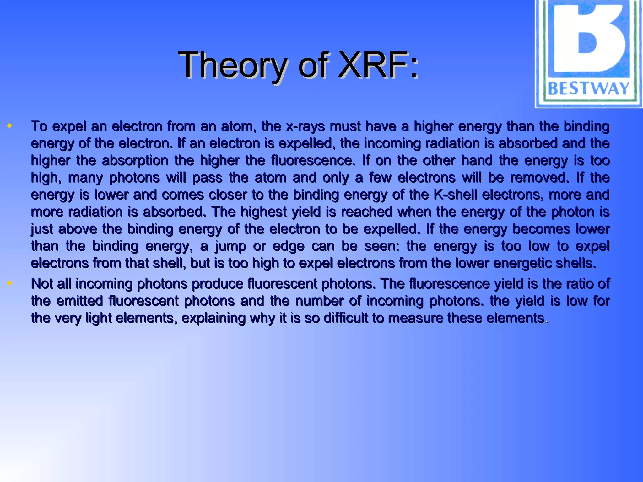 Theory of XRF:Theory of XRF:
• To expel an electron from an atom, the x-rays must have a higher energy than the bindingTo expel an electron from an atom, the x-rays must have a higher energy than the binding
energy of the electron. If an electron is expelled, the incoming radiation is absorbed and theenergy of the electron. If an electron is expelled, the incoming radiation is absorbed and the
higher the absorption the higher the fluorescence. If on the other hand the energy is toohigher the absorption the higher the fluorescence. If on the other hand the energy is too
high, many photons will pass the atom and only a few electrons will be removed. If thehigh, many photons will pass the atom and only a few electrons will be removed. If the
energy is lower and comes closer to the binding energy of the K-shell electrons, more andenergy is lower and comes closer to the binding energy of the K-shell electrons, more and
more radiation is absorbed. The highest yield is reached when the energy of the photon ismore radiation is absorbed. The highest yield is reached when the energy of the photon is
just above the binding energy of the electron to be expelled. If the energy becomes lowerjust above the binding energy of the electron to be expelled. If the energy becomes lower
than the binding energy, a jump or edge can be seen: the energy is too low to expelthan the binding energy, a jump or edge can be seen: the energy is too low to expel
electrons from that shell, but is too high to expel electrons from the lower energetic shells.electrons from that shell, but is too high to expel electrons from the lower energetic shells.
• Not all incoming photons produce fluorescent photons. The fluorescence yield is the ratio ofNot all incoming photons produce fluorescent photons. The fluorescence yield is the ratio of
the emitted fluorescent photons and the number of incoming photons. the yield is low forthe emitted fluorescent photons and the number of incoming photons. the yield is low for
the very light elements, explaining why it is so difficult to measure these elementsthe very light elements, explaining why it is so difficult to measure these elements..
 