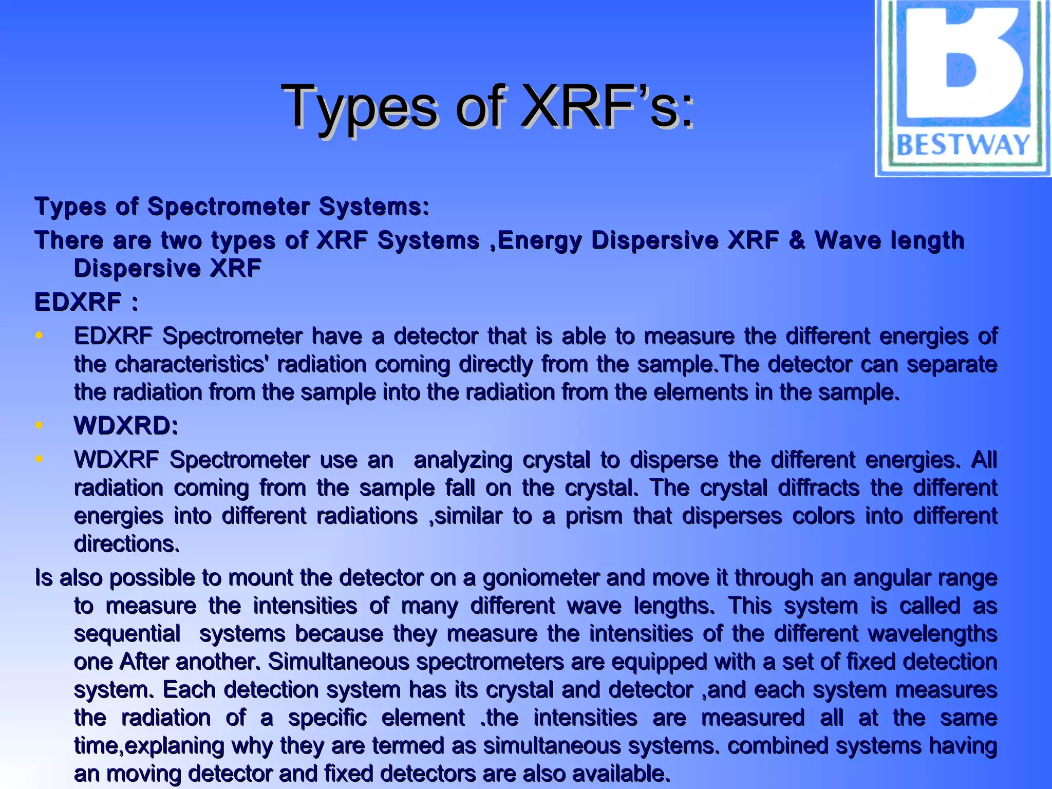 Types of XRF’s:Types of XRF’s:
Types of Spectrometer Systems:Types of Spectrometer Systems:
There are two types of XRF Systems ,Energy Dispersive XRF & Wave lengthThere are two types of XRF Systems ,Energy Dispersive XRF & Wave length
Dispersive XRFDispersive XRF
EDXRF :EDXRF :
• EDXRF Spectrometer have a detector that is able to measure the different energies ofEDXRF Spectrometer have a detector that is able to measure the different energies of
the characteristics' radiation coming directly from the sample.The detector can separatethe characteristics' radiation coming directly from the sample.The detector can separate
the radiation from the sample into the radiation from the elements in the sample.the radiation from the sample into the radiation from the elements in the sample.
• WDXRD:WDXRD:
• WDXRF Spectrometer use an analyzing crystal to disperse the different energies. AllWDXRF Spectrometer use an analyzing crystal to disperse the different energies. All
radiation coming from the sample fall on the crystal. The crystal diffracts the differentradiation coming from the sample fall on the crystal. The crystal diffracts the different
energies into different radiations ,similar to a prism that disperses colors into differentenergies into different radiations ,similar to a prism that disperses colors into different
directions.directions.
Is also possible to mount the detector on a goniometer and move it through an angular rangeIs also possible to mount the detector on a goniometer and move it through an angular range
to measure the intensities of many different wave lengths. This system is called asto measure the intensities of many different wave lengths. This system is called as
sequential systems because they measure the intensities of the different wavelengthssequential systems because they measure the intensities of the different wavelengths
one After another. Simultaneous spectrometers are equipped with a set of fixed detectionone After another. Simultaneous spectrometers are equipped with a set of fixed detection
system. Each detection system has its crystal and detector ,and each system measuressystem. Each detection system has its crystal and detector ,and each system measures
the radiation of a specific element .the intensities are measured all at the samethe radiation of a specific element .the intensities are measured all at the same
time,explaning why they are termed as simultaneous systems. combined systems havingtime,explaning why they are termed as simultaneous systems. combined systems having
an moving detector and fixed detectors are also available.an moving detector and fixed detectors are also available.
 