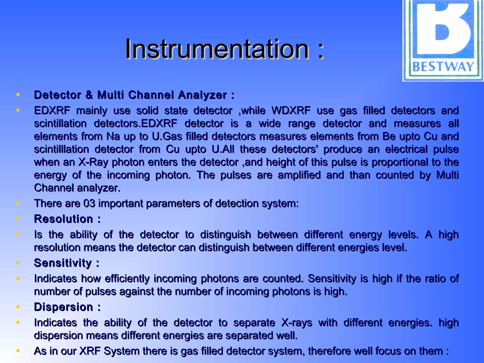 Instrumentation :Instrumentation :
• Detector & Multi Channel Analyzer :Detector & Multi Channel Analyzer :
• EDXRF mainly use solid state detector ,while WDXRF use gas filled detectors andEDXRF mainly use solid state detector ,while WDXRF use gas filled detectors and
scintillation detectors.EDXRF detector is a wide range detector and measures allscintillation detectors.EDXRF detector is a wide range detector and measures all
elements from Na up to U.Gas filled detectors measures elements from Be upto Cu andelements from Na up to U.Gas filled detectors measures elements from Be upto Cu and
scintilllation detector from Cu upto U.All these detectors' produce an electrical pulsescintilllation detector from Cu upto U.All these detectors' produce an electrical pulse
when an X-Ray photon enters the detector ,and height of this pulse is proportional to thewhen an X-Ray photon enters the detector ,and height of this pulse is proportional to the
energy of the incoming photon. The pulses are amplified and than counted by Multienergy of the incoming photon. The pulses are amplified and than counted by Multi
Channel analyzer.Channel analyzer.
• There are 03 important parameters of detection system:There are 03 important parameters of detection system:
• Resolution :Resolution :
• Is the ability of the detector to distinguish between different energy levels. A highIs the ability of the detector to distinguish between different energy levels. A high
resolution means the detector can distinguish between different energies level.resolution means the detector can distinguish between different energies level.
• Sensitivity :Sensitivity :
• Indicates how efficiently incoming photons are counted. Sensitivity is high if the ratio ofIndicates how efficiently incoming photons are counted. Sensitivity is high if the ratio of
number of pulses against the number of incoming photons is high.number of pulses against the number of incoming photons is high.
• Dispersion :Dispersion :
• Indicates the ability of the detector to separate X-rays with different energies. highIndicates the ability of the detector to separate X-rays with different energies. high
dispersion means different energies are separated well.dispersion means different energies are separated well.
• As in our XRF System there is gas filled detector system, therefore well focus on them :As in our XRF System there is gas filled detector system, therefore well focus on them :
 