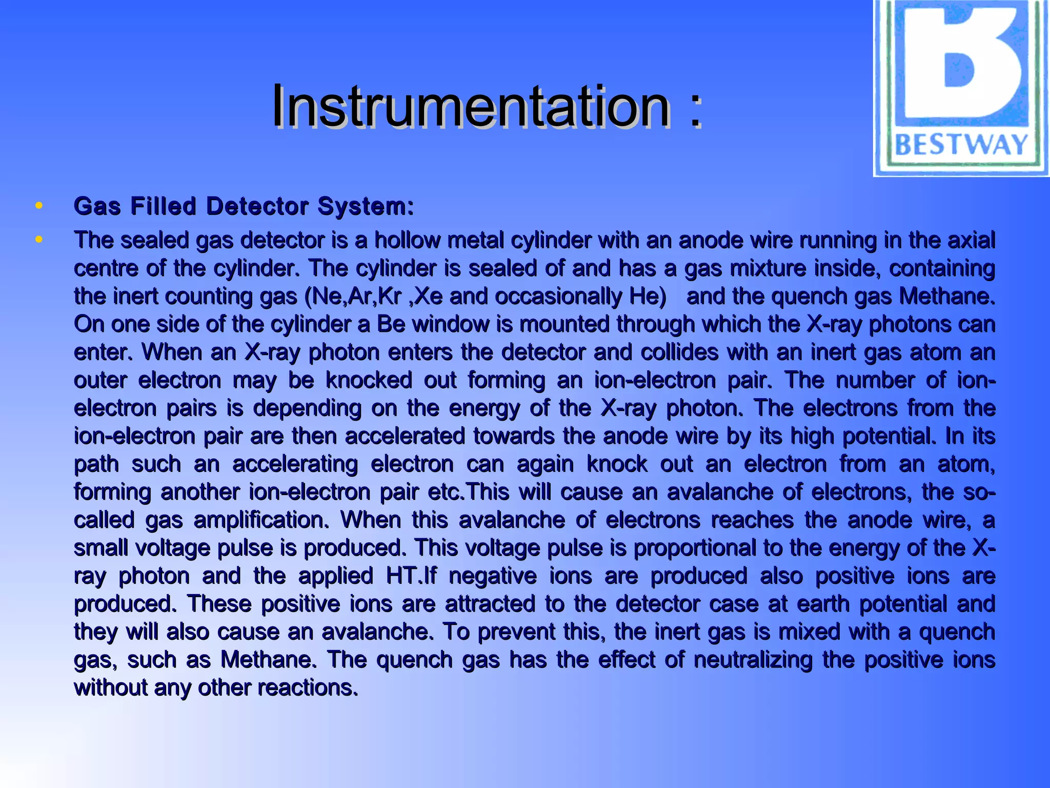 Instrumentation :Instrumentation :
• Gas Filled Detector System:Gas Filled Detector System:
• The sealed gas detector is a hollow metal cylinder with an anode wire running in the axialThe sealed gas detector is a hollow metal cylinder with an anode wire running in the axial
centre of the cylinder. The cylinder is sealed of and has a gas mixture inside, containingcentre of the cylinder. The cylinder is sealed of and has a gas mixture inside, containing
the inert counting gas (Ne,Ar,Kr ,Xe and occasionally He) and the quench gas Methane.the inert counting gas (Ne,Ar,Kr ,Xe and occasionally He) and the quench gas Methane.
On one side of the cylinder a Be window is mounted through which the X-ray photons canOn one side of the cylinder a Be window is mounted through which the X-ray photons can
enter. When an X-ray photon enters the detector and collides with an inert gas atom anenter. When an X-ray photon enters the detector and collides with an inert gas atom an
outer electron may be knocked out forming an ion-electron pair. The number of ion-outer electron may be knocked out forming an ion-electron pair. The number of ion-
electron pairs is depending on the energy of the X-ray photon. The electrons from theelectron pairs is depending on the energy of the X-ray photon. The electrons from the
ion-electron pair are then accelerated towards the anode wire by its high potential. In itsion-electron pair are then accelerated towards the anode wire by its high potential. In its
path such an accelerating electron can again knock out an electron from an atom,path such an accelerating electron can again knock out an electron from an atom,
forming another ion-electron pair etc.This will cause an avalanche of electrons, the so-forming another ion-electron pair etc.This will cause an avalanche of electrons, the so-
called gas amplification. When this avalanche of electrons reaches the anode wire, acalled gas amplification. When this avalanche of electrons reaches the anode wire, a
small voltage pulse is produced. This voltage pulse is proportional to the energy of the X-small voltage pulse is produced. This voltage pulse is proportional to the energy of the X-
ray photon and the applied HT.If negative ions are produced also positive ions areray photon and the applied HT.If negative ions are produced also positive ions are
produced. These positive ions are attracted to the detector case at earth potential andproduced. These positive ions are attracted to the detector case at earth potential and
they will also cause an avalanche. To prevent this, the inert gas is mixed with a quenchthey will also cause an avalanche. To prevent this, the inert gas is mixed with a quench
gas, such as Methane. The quench gas has the effect of neutralizing the positive ionsgas, such as Methane. The quench gas has the effect of neutralizing the positive ions
without any other reactions.without any other reactions.
 