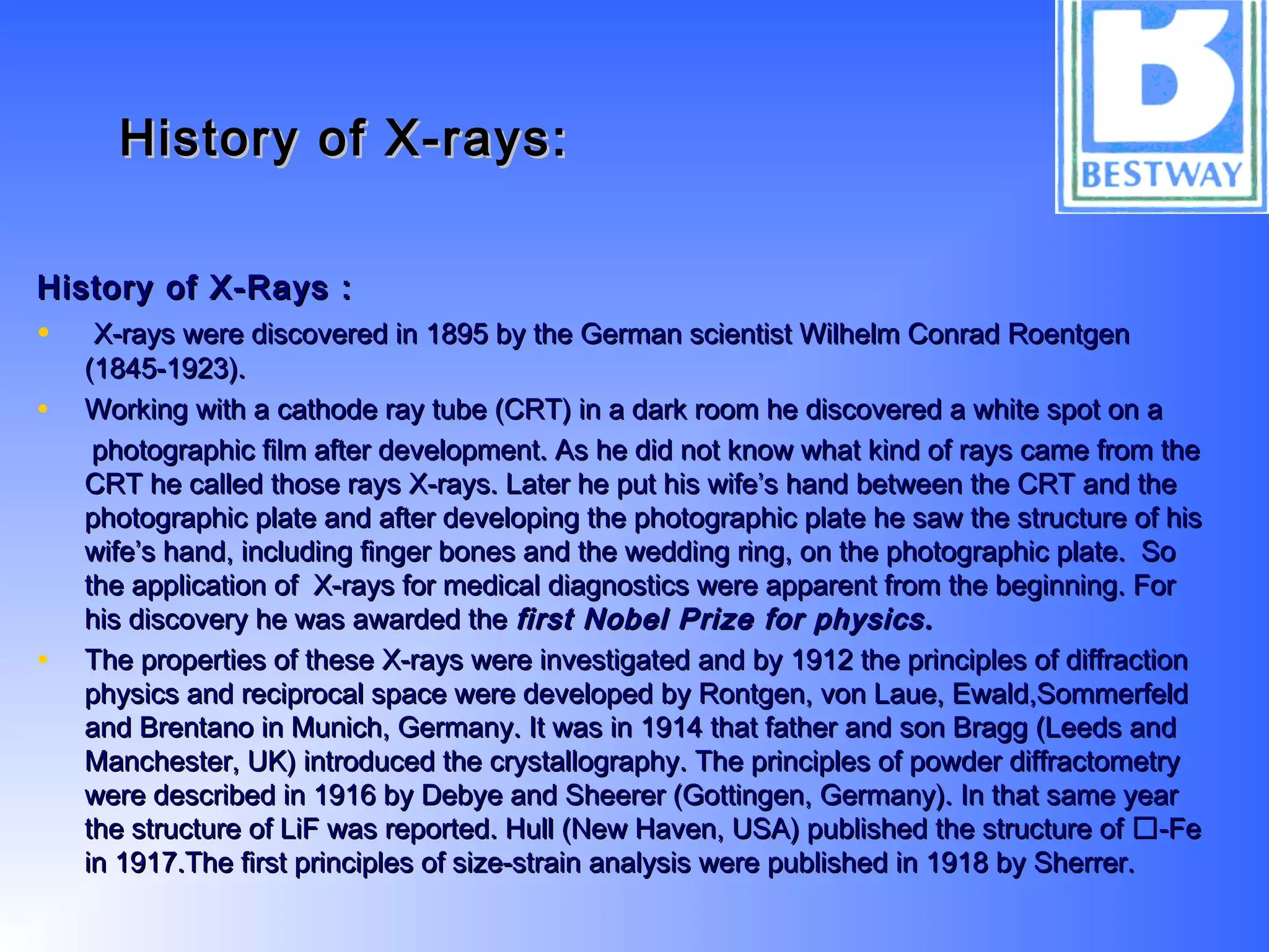 History of X-rays:History of X-rays:
History of X-Rays :History of X-Rays :
•   X-rays were discovered in 1895 by the German scientist Wilhelm Conrad RoentgenX-rays were discovered in 1895 by the German scientist Wilhelm Conrad Roentgen
(1845-1923).(1845-1923).
• Working with a cathode ray tube (CRT) in a dark room he discovered a white spot on aWorking with a cathode ray tube (CRT) in a dark room he discovered a white spot on a
photographic film after development. As he did not know what kind of rays came from thephotographic film after development. As he did not know what kind of rays came from the
CRT he called those rays X-rays. Later he put his wife’s hand between the CRT and theCRT he called those rays X-rays. Later he put his wife’s hand between the CRT and the
photographic plate and after developing the photographic plate he saw the structure of hisphotographic plate and after developing the photographic plate he saw the structure of his
wife’s hand, including finger bones and the wedding ring, on the photographic plate. Sowife’s hand, including finger bones and the wedding ring, on the photographic plate. So
the application of X-rays for medical diagnostics were apparent from the beginning. Forthe application of X-rays for medical diagnostics were apparent from the beginning. For
his discovery he was awarded thehis discovery he was awarded the first Nobel Prize for physics.first Nobel Prize for physics.
• The properties of these X-rays were investigated and by 1912 the principles of diffractionThe properties of these X-rays were investigated and by 1912 the principles of diffraction
physics and reciprocal space were developed by Rontgen, von Laue, Ewald,Sommerfeldphysics and reciprocal space were developed by Rontgen, von Laue, Ewald,Sommerfeld
and Brentano in Munich, Germany. It was in 1914 that father and son Bragg (Leeds andand Brentano in Munich, Germany. It was in 1914 that father and son Bragg (Leeds and
Manchester, UK) introduced the crystallography. The principles of powder diffractometryManchester, UK) introduced the crystallography. The principles of powder diffractometry
were described in 1916 by Debye and Sheerer (Gottingen, Germany). In that same yearwere described in 1916 by Debye and Sheerer (Gottingen, Germany). In that same year
the structure of LiF was reported. Hull (New Haven, USA) published the structure of -Fethe structure of LiF was reported. Hull (New Haven, USA) published the structure of -Fe
in 1917.The first principles of size-strain analysis were published in 1918 by Sherrer.in 1917.The first principles of size-strain analysis were published in 1918 by Sherrer.
 