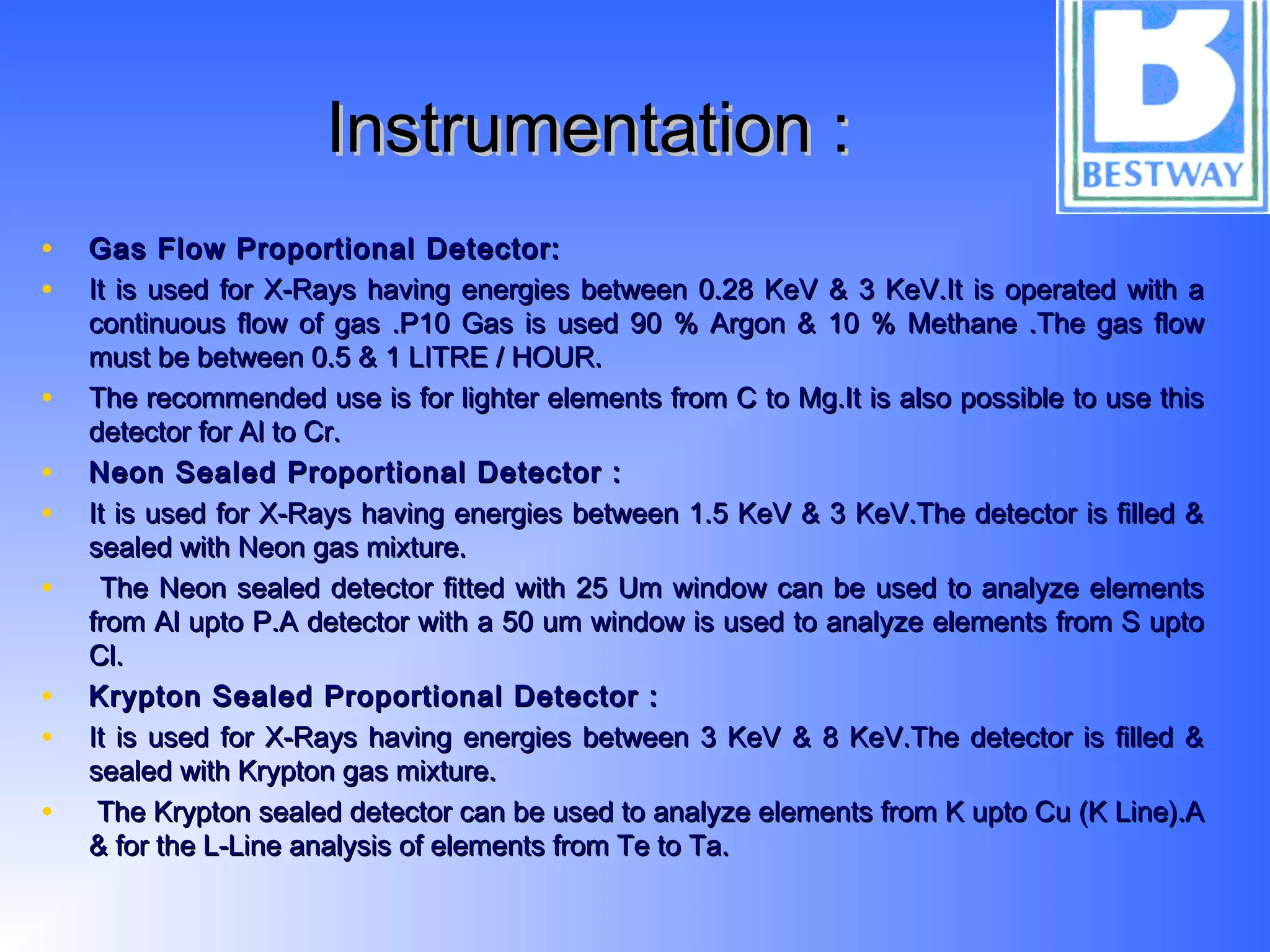 Instrumentation :Instrumentation :
• Gas Flow Proportional Detector:Gas Flow Proportional Detector:
• It is used for X-Rays having energies between 0.28 KeV & 3 KeV.It is operated with aIt is used for X-Rays having energies between 0.28 KeV & 3 KeV.It is operated with a
continuous flow of gas .P10 Gas is used 90 % Argon & 10 % Methane .The gas flowcontinuous flow of gas .P10 Gas is used 90 % Argon & 10 % Methane .The gas flow
must be between 0.5 & 1 LITRE / HOUR.must be between 0.5 & 1 LITRE / HOUR.
• The recommended use is for lighter elements from C to Mg.It is also possible to use thisThe recommended use is for lighter elements from C to Mg.It is also possible to use this
detector for Al to Cr.detector for Al to Cr.
• Neon Sealed Proportional Detector :Neon Sealed Proportional Detector :
• It is used for X-Rays having energies between 1.5 KeV & 3 KeV.The detector is filled &It is used for X-Rays having energies between 1.5 KeV & 3 KeV.The detector is filled &
sealed with Neon gas mixture.sealed with Neon gas mixture.
• The Neon sealed detector fitted with 25 Um window can be used to analyze elementsThe Neon sealed detector fitted with 25 Um window can be used to analyze elements
from Al upto P.A detector with a 50 um window is used to analyze elements from S uptofrom Al upto P.A detector with a 50 um window is used to analyze elements from S upto
Cl.Cl.
• Krypton Sealed Proportional Detector :Krypton Sealed Proportional Detector :
• It is used for X-Rays having energies between 3 KeV & 8 KeV.The detector is filled &It is used for X-Rays having energies between 3 KeV & 8 KeV.The detector is filled &
sealed with Krypton gas mixture.sealed with Krypton gas mixture.
• The Krypton sealed detector can be used to analyze elements from K upto Cu (K Line).AThe Krypton sealed detector can be used to analyze elements from K upto Cu (K Line).A
& for the L-Line analysis of elements from Te to Ta.& for the L-Line analysis of elements from Te to Ta.
 