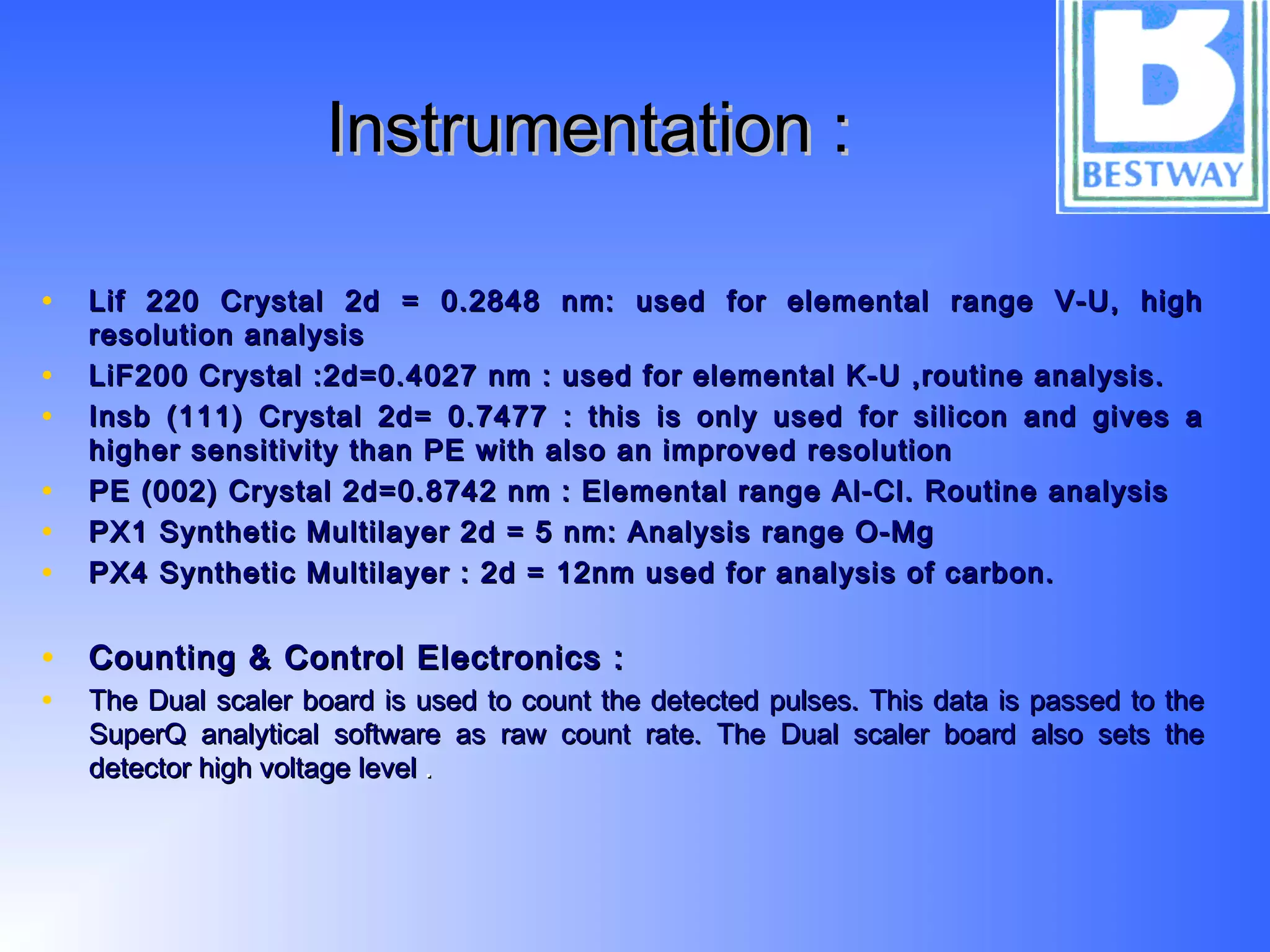 Instrumentation :Instrumentation :
• Lif 220 Crystal 2d = 0.2848 nm: used for elemental range V-U, highLif 220 Crystal 2d = 0.2848 nm: used for elemental range V-U, high
resolution analysisresolution analysis
• LiF200 Crystal :2d=0.4027 nm : used for elemental K-U ,routine analysis.LiF200 Crystal :2d=0.4027 nm : used for elemental K-U ,routine analysis.
• Insb (111) Crystal 2d= 0.7477 : this is only used for silicon and gives aInsb (111) Crystal 2d= 0.7477 : this is only used for silicon and gives a
higher sensitivity than PE with also an improved resolutionhigher sensitivity than PE with also an improved resolution
• PE (002) Crystal 2d=0.8742 nm : Elemental range Al-Cl. Routine analysisPE (002) Crystal 2d=0.8742 nm : Elemental range Al-Cl. Routine analysis
• PX1 Synthetic Multilayer 2d = 5 nm: Analysis range O-MgPX1 Synthetic Multilayer 2d = 5 nm: Analysis range O-Mg
• PX4 Synthetic Multilayer : 2d = 12nm used for analysis of carbon.PX4 Synthetic Multilayer : 2d = 12nm used for analysis of carbon.
• Counting & Control Electronics :Counting & Control Electronics :
• The Dual scaler board is used to count the detected pulses. This data is passed to theThe Dual scaler board is used to count the detected pulses. This data is passed to the
SuperQ analytical software as raw count rate. The Dual scaler board also sets theSuperQ analytical software as raw count rate. The Dual scaler board also sets the
detector high voltage leveldetector high voltage level ..
 