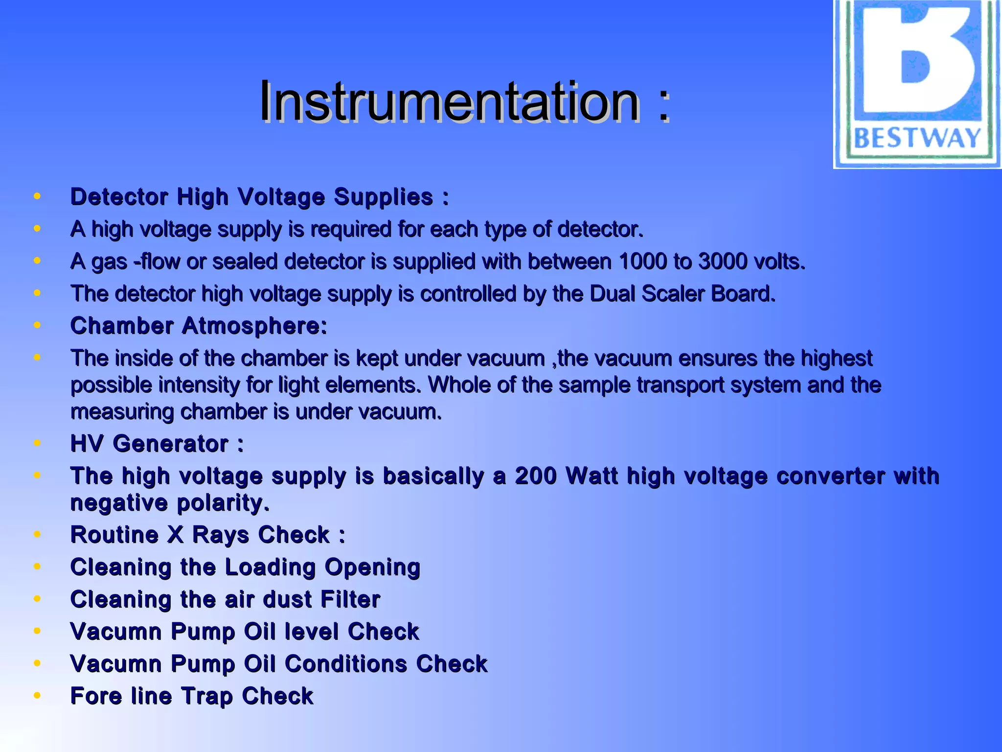Instrumentation :Instrumentation :
• Detector High Voltage Supplies :Detector High Voltage Supplies :
• A high voltage supply is required for each type of detector.A high voltage supply is required for each type of detector.
• A gas -flow or sealed detector is supplied with between 1000 to 3000 volts.A gas -flow or sealed detector is supplied with between 1000 to 3000 volts.
• The detector high voltage supply is controlled by the Dual Scaler Board.The detector high voltage supply is controlled by the Dual Scaler Board.
• Chamber Atmosphere:Chamber Atmosphere:
• The inside of the chamber is kept under vacuum ,the vacuum ensures the highestThe inside of the chamber is kept under vacuum ,the vacuum ensures the highest
possible intensity for light elements. Whole of the sample transport system and thepossible intensity for light elements. Whole of the sample transport system and the
measuring chamber is under vacuum.measuring chamber is under vacuum.
• HV Generator :HV Generator :
• The high voltage supply is basically a 200 Watt high voltage converter withThe high voltage supply is basically a 200 Watt high voltage converter with
negative polarity.negative polarity.
• Routine X Rays Check :Routine X Rays Check :
• Cleaning the Loading OpeningCleaning the Loading Opening
• Cleaning the air dust FilterCleaning the air dust Filter
• Vacumn Pump Oil level CheckVacumn Pump Oil level Check
• Vacumn Pump Oil Conditions CheckVacumn Pump Oil Conditions Check
• Fore line Trap CheckFore line Trap Check
 