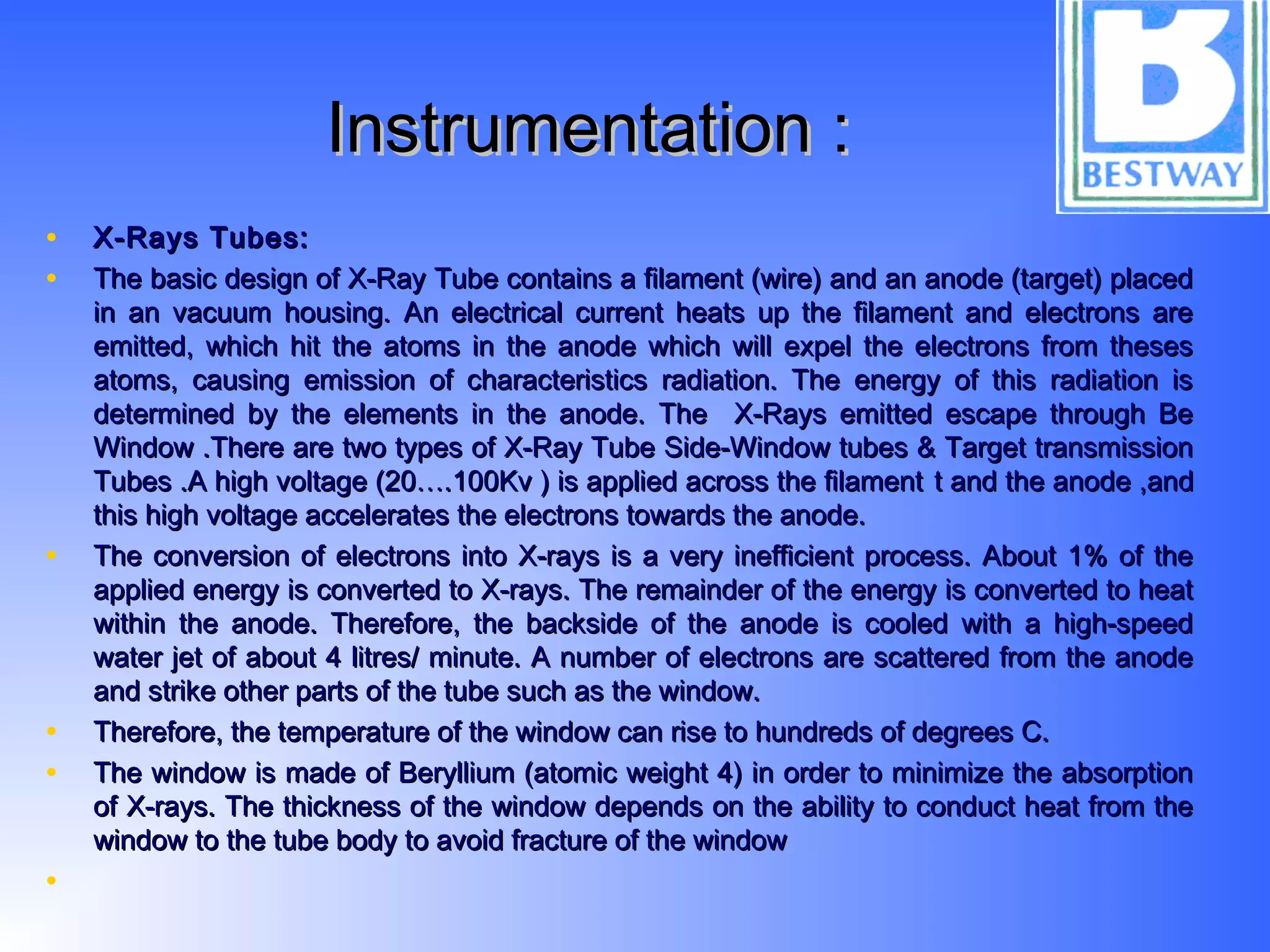Instrumentation :Instrumentation :
• X-Rays Tubes:X-Rays Tubes:
• The basic design of X-Ray Tube contains a filament (wire) and an anode (target) placedThe basic design of X-Ray Tube contains a filament (wire) and an anode (target) placed
in an vacuum housing. An electrical current heats up the filament and electrons arein an vacuum housing. An electrical current heats up the filament and electrons are
emitted, which hit the atoms in the anode which will expel the electrons from thesesemitted, which hit the atoms in the anode which will expel the electrons from theses
atoms, causing emission of characteristics radiation. The energy of this radiation isatoms, causing emission of characteristics radiation. The energy of this radiation is
determined by the elements in the anode. The X-Rays emitted escape through Bedetermined by the elements in the anode. The X-Rays emitted escape through Be
Window .There are two types of X-Ray Tube Side-Window tubes & Target transmissionWindow .There are two types of X-Ray Tube Side-Window tubes & Target transmission
Tubes .A high voltage (20….100Kv ) is applied across the filamentTubes .A high voltage (20….100Kv ) is applied across the filament t and the anode ,andt and the anode ,and
this high voltage accelerates the electrons towards the anode.this high voltage accelerates the electrons towards the anode.
• The conversion of electrons into X-rays is a very inefficient process. About 1% of theThe conversion of electrons into X-rays is a very inefficient process. About 1% of the
applied energy is converted to X-rays. The remainder of the energy is converted to heatapplied energy is converted to X-rays. The remainder of the energy is converted to heat
within the anode. Therefore, the backside of the anode is cooled with a high-speedwithin the anode. Therefore, the backside of the anode is cooled with a high-speed
water jet of about 4 litres/ minute. A number of electrons are scattered from the anodewater jet of about 4 litres/ minute. A number of electrons are scattered from the anode
and strike other parts of the tube such as the window.and strike other parts of the tube such as the window.
• Therefore, the temperature of the window can rise to hundreds of degrees C.Therefore, the temperature of the window can rise to hundreds of degrees C.
• The window is made of Beryllium (atomic weight 4) in order to minimize the absorptionThe window is made of Beryllium (atomic weight 4) in order to minimize the absorption
of X-rays. The thickness of the window depends on the ability to conduct heat from theof X-rays. The thickness of the window depends on the ability to conduct heat from the
window to the tube body to avoid fracture of the windowwindow to the tube body to avoid fracture of the window
•
 