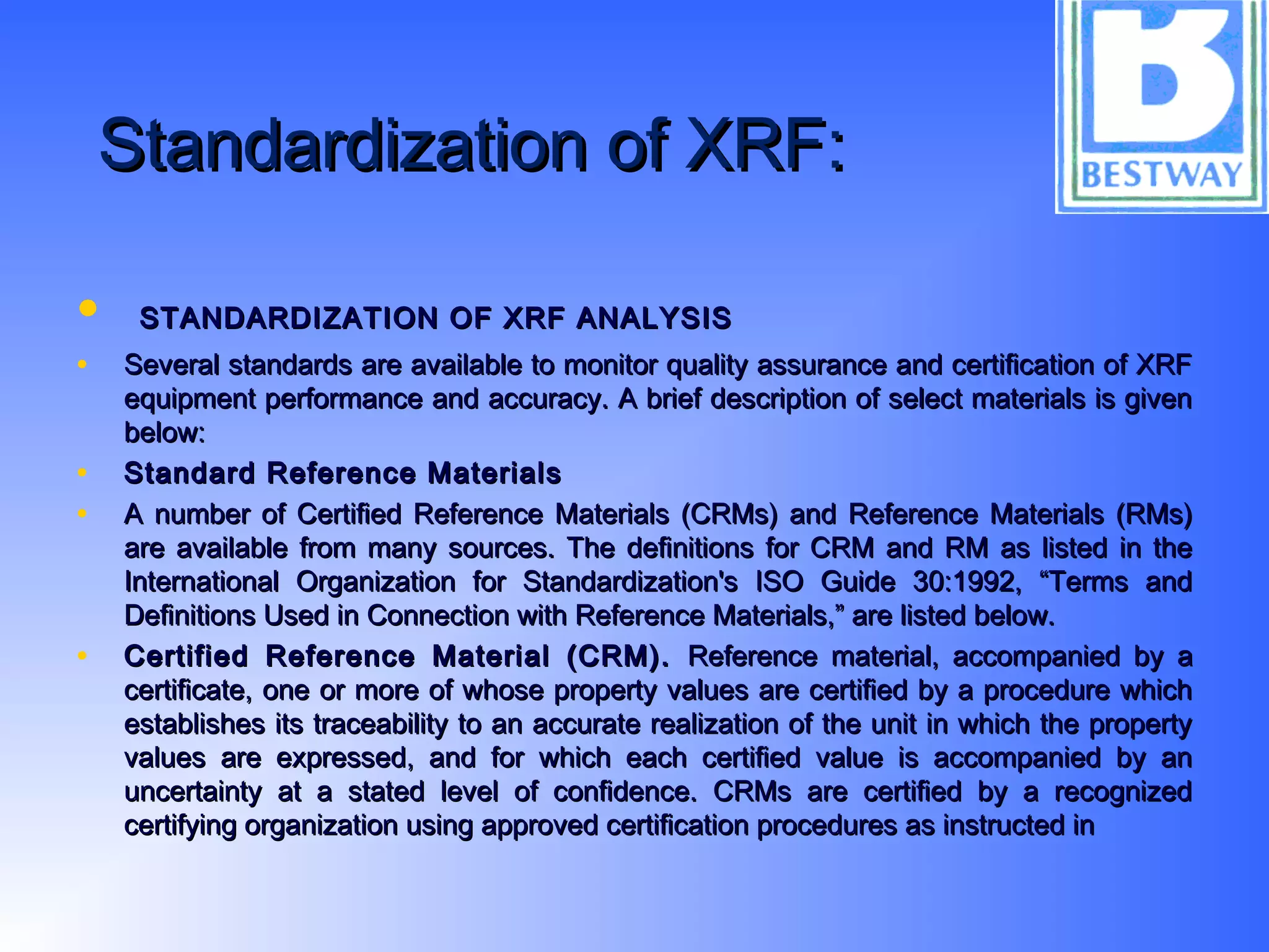 Standardization of XRF:Standardization of XRF:
• STANDARDIZATION OF XRF ANALYSISSTANDARDIZATION OF XRF ANALYSIS
• Several standards are available to monitor quality assurance and certification of XRFSeveral standards are available to monitor quality assurance and certification of XRF
equipment performance and accuracy. A brief description of select materials is givenequipment performance and accuracy. A brief description of select materials is given
below:below:
• Standard Reference MaterialsStandard Reference Materials
• A number of Certified Reference Materials (CRMs) and Reference Materials (RMs)A number of Certified Reference Materials (CRMs) and Reference Materials (RMs)
are available from many sources. The definitions for CRM and RM as listed in theare available from many sources. The definitions for CRM and RM as listed in the
International Organization for Standardization's ISO Guide 30:1992, “Terms andInternational Organization for Standardization's ISO Guide 30:1992, “Terms and
Definitions Used in Connection with Reference Materials,” are listed below.Definitions Used in Connection with Reference Materials,” are listed below.
• Certified Reference Material (CRM).Certified Reference Material (CRM). Reference material, accompanied by aReference material, accompanied by a
certificate, one or more of whose property values are certified by a procedure whichcertificate, one or more of whose property values are certified by a procedure which
establishes its traceability to an accurate realization of the unit in which the propertyestablishes its traceability to an accurate realization of the unit in which the property
values are expressed, and for which each certified value is accompanied by anvalues are expressed, and for which each certified value is accompanied by an
uncertainty at a stated level of confidence. CRMs are certified by a recognizeduncertainty at a stated level of confidence. CRMs are certified by a recognized
certifying organization using approved certification procedures as instructed incertifying organization using approved certification procedures as instructed in
 