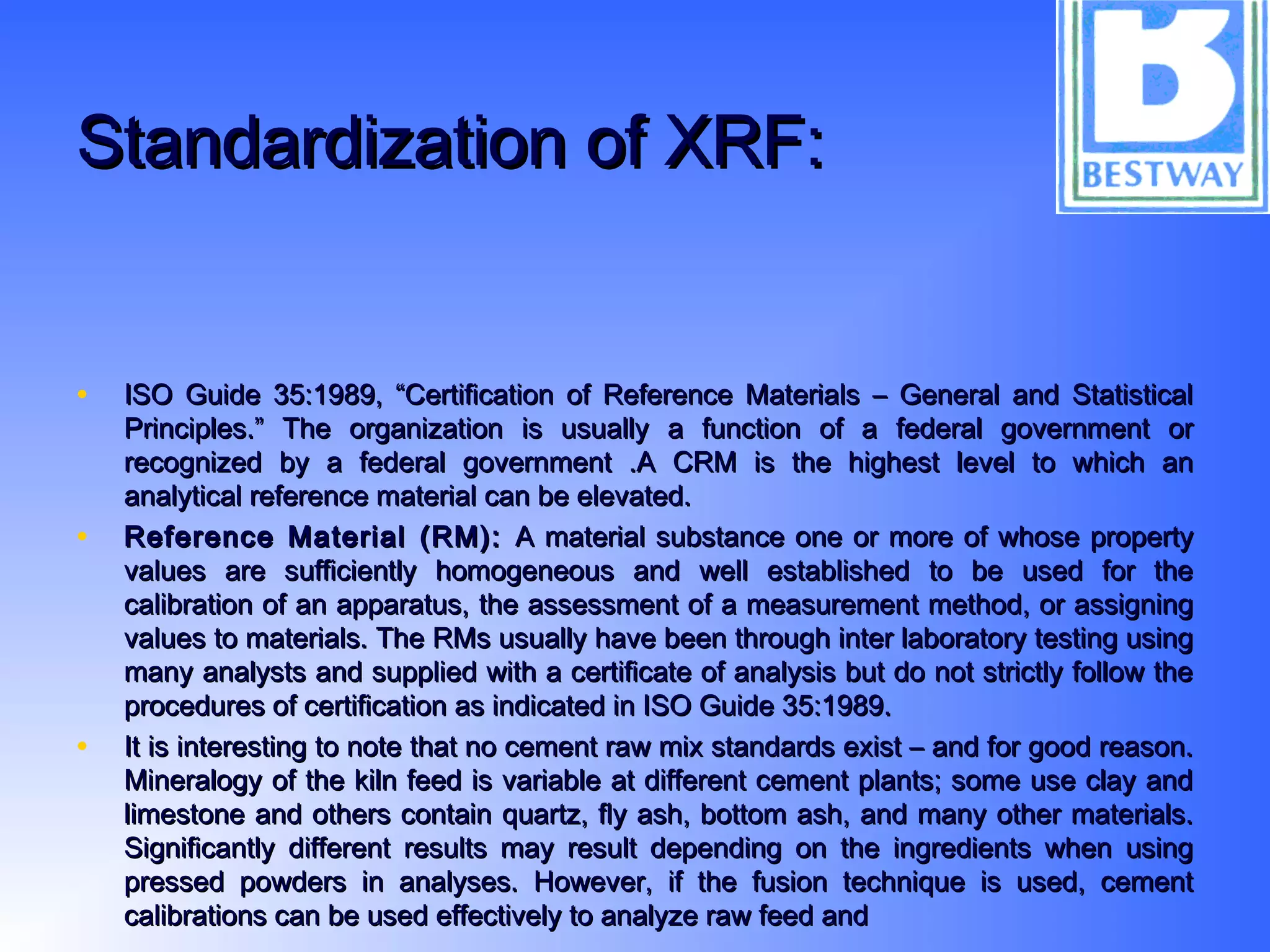 Standardization of XRF:Standardization of XRF:
• ISO Guide 35:1989, “Certification of Reference Materials – General and StatisticalISO Guide 35:1989, “Certification of Reference Materials – General and Statistical
Principles.” The organization is usually a function of a federal government orPrinciples.” The organization is usually a function of a federal government or
recognized by a federal government .A CRM is the highest level to which anrecognized by a federal government .A CRM is the highest level to which an
analytical reference material can be elevated.analytical reference material can be elevated.
• Reference Material (RM):Reference Material (RM): A material substance one or more of whose propertyA material substance one or more of whose property
values are sufficiently homogeneous and well established to be used for thevalues are sufficiently homogeneous and well established to be used for the
calibration of an apparatus, the assessment of a measurement method, or assigningcalibration of an apparatus, the assessment of a measurement method, or assigning
values to materials. The RMs usually have been through inter laboratory testing usingvalues to materials. The RMs usually have been through inter laboratory testing using
many analysts and supplied with a certificate of analysis but do not strictly follow themany analysts and supplied with a certificate of analysis but do not strictly follow the
procedures of certification as indicated in ISO Guide 35:1989.procedures of certification as indicated in ISO Guide 35:1989.
• It is interesting to note that no cement raw mix standards exist – and for good reason.It is interesting to note that no cement raw mix standards exist – and for good reason.
Mineralogy of the kiln feed is variable at different cement plants; some use clay andMineralogy of the kiln feed is variable at different cement plants; some use clay and
limestone and others contain quartz, fly ash, bottom ash, and many other materials.limestone and others contain quartz, fly ash, bottom ash, and many other materials.
Significantly different results may result depending on the ingredients when usingSignificantly different results may result depending on the ingredients when using
pressed powders in analyses. However, if the fusion technique is used, cementpressed powders in analyses. However, if the fusion technique is used, cement
calibrations can be used effectively to analyze raw feed andcalibrations can be used effectively to analyze raw feed and
 
