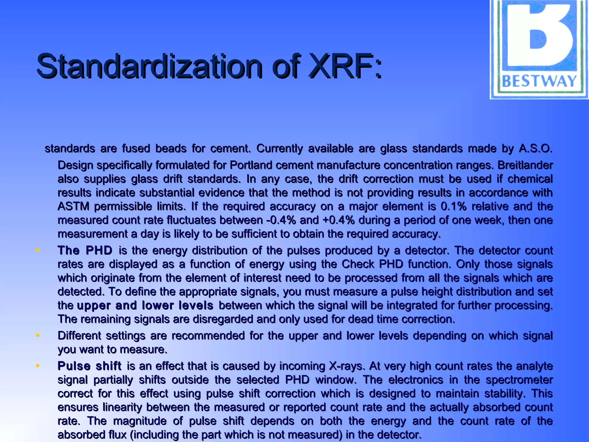 Standardization of XRF:Standardization of XRF:
standards are fused beads for cement. Currently available are glass standards made by A.S.O.standards are fused beads for cement. Currently available are glass standards made by A.S.O.
Design specifically formulated for Portland cement manufacture concentration ranges. BreitlanderDesign specifically formulated for Portland cement manufacture concentration ranges. Breitlander
also supplies glass drift standards. In any case, the drift correction must be used if chemicalalso supplies glass drift standards. In any case, the drift correction must be used if chemical
results indicate substantial evidence that the method is not providing results in accordance withresults indicate substantial evidence that the method is not providing results in accordance with
ASTM permissible limits.ASTM permissible limits. If the required accuracy on a major element is 0.1% relative and theIf the required accuracy on a major element is 0.1% relative and the
measured count rate fluctuates between -0.4% and +0.4% during a period of one week, then onemeasured count rate fluctuates between -0.4% and +0.4% during a period of one week, then one
measurement a day is likely to be sufficient to obtain the required accuracy.measurement a day is likely to be sufficient to obtain the required accuracy.
• The PHDThe PHD is the energy distribution of the pulses produced by a detector. The detector countis the energy distribution of the pulses produced by a detector. The detector count
rates are displayed as a function of energy using the Check PHD function. Only those signalsrates are displayed as a function of energy using the Check PHD function. Only those signals
which originate from the element of interest need to be processed from all the signals which arewhich originate from the element of interest need to be processed from all the signals which are
detected. To define the appropriate signals, you must measure a pulse height distribution and setdetected. To define the appropriate signals, you must measure a pulse height distribution and set
thethe upper and lower levelsupper and lower levels between which the signal will be integrated for further processing.between which the signal will be integrated for further processing.
The remaining signals are disregarded and only used for dead time correction.The remaining signals are disregarded and only used for dead time correction.
• Different settings are recommended for the upper and lower levels depending on which signalDifferent settings are recommended for the upper and lower levels depending on which signal
you want to measure.you want to measure.
• Pulse shiftPulse shift is an effect that is caused by incoming X-rays. At very high count rates the analyteis an effect that is caused by incoming X-rays. At very high count rates the analyte
signal partially shifts outside the selected PHD window. The electronics in the spectrometersignal partially shifts outside the selected PHD window. The electronics in the spectrometer
correct for this effect using pulse shift correction which is designed to maintain stability. Thiscorrect for this effect using pulse shift correction which is designed to maintain stability. This
ensures linearity between the measured or reported count rate and the actually absorbed countensures linearity between the measured or reported count rate and the actually absorbed count
rate. The magnitude of pulse shift depends on both the energy and the count rate of therate. The magnitude of pulse shift depends on both the energy and the count rate of the
absorbed flux (including the part which is not measured) in the detector.absorbed flux (including the part which is not measured) in the detector.
 