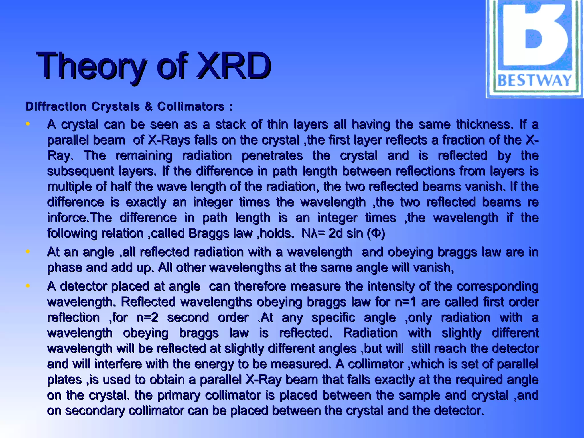 Theory of XRDTheory of XRD
Diffraction Crystals & Collimators :Diffraction Crystals & Collimators :
• A crystal can be seen as a stack of thin layers all having the same thickness. If aA crystal can be seen as a stack of thin layers all having the same thickness. If a
parallel beam of X-Rays falls on the crystal ,the first layer reflects a fraction of the X-parallel beam of X-Rays falls on the crystal ,the first layer reflects a fraction of the X-
Ray. The remaining radiation penetrates the crystal and is reflected by theRay. The remaining radiation penetrates the crystal and is reflected by the
subsequent layers. If the difference in path length between reflections from layers issubsequent layers. If the difference in path length between reflections from layers is
multiple of half the wave length of the radiation, the two reflected beams vanish. If themultiple of half the wave length of the radiation, the two reflected beams vanish. If the
difference is exactly an integer times the wavelength ,the two reflected beams redifference is exactly an integer times the wavelength ,the two reflected beams re
inforce.The difference in path length is an integer times ,the wavelength if theinforce.The difference in path length is an integer times ,the wavelength if the
following relation ,called Braggs law ,holds. Nλ= 2d sin (Ф)following relation ,called Braggs law ,holds. Nλ= 2d sin (Ф)
• At an angle ,all reflected radiation with a wavelength and obeying braggs law are inAt an angle ,all reflected radiation with a wavelength and obeying braggs law are in
phase and add up. All other wavelengths at the same angle will vanish,phase and add up. All other wavelengths at the same angle will vanish,
• A detector placed at angle can therefore measure the intensity of the correspondingA detector placed at angle can therefore measure the intensity of the corresponding
wavelength. Reflected wavelengths obeying braggs law for n=1 are called first orderwavelength. Reflected wavelengths obeying braggs law for n=1 are called first order
reflection ,for n=2 second order .At any specific angle ,only radiation with areflection ,for n=2 second order .At any specific angle ,only radiation with a
wavelength obeying braggs law is reflected. Radiation with slightly differentwavelength obeying braggs law is reflected. Radiation with slightly different
wavelength will be reflected at slightly different angles ,but will still reach the detectorwavelength will be reflected at slightly different angles ,but will still reach the detector
and will interfere with the energy to be measured. A collimator ,which is set of paralleland will interfere with the energy to be measured. A collimator ,which is set of parallel
plates ,is used to obtain a parallel X-Ray beam that falls exactly at the required angleplates ,is used to obtain a parallel X-Ray beam that falls exactly at the required angle
on the crystal. the primary collimator is placed between the sample and crystal ,andon the crystal. the primary collimator is placed between the sample and crystal ,and
on secondary collimator can be placed between the crystal and the detector.on secondary collimator can be placed between the crystal and the detector.
 