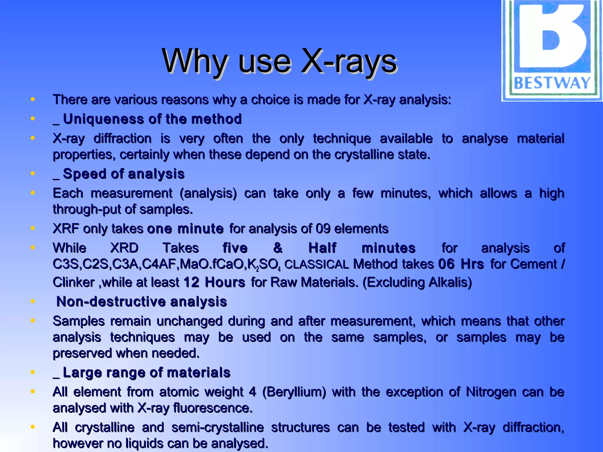 Why use X-raysWhy use X-rays
• There are various reasons why a choice is made for X-ray analysis:There are various reasons why a choice is made for X-ray analysis:
• __ UniquenessUniqueness ofof thethe methodmethod
• X-ray diffraction is very often the only technique available to analyse materialX-ray diffraction is very often the only technique available to analyse material
properties, certainly when these depend on the crystalline state.properties, certainly when these depend on the crystalline state.
• __ SpeedSpeed ofof analysisanalysis
• Each measurement (analysis) can take only a few minutes, which allows a highEach measurement (analysis) can take only a few minutes, which allows a high
through-put of samples.through-put of samples.
• XRF only takesXRF only takes one minuteone minute for analysis of 09 elementsfor analysis of 09 elements
• While XRD TakesWhile XRD Takes five & Half minutesfive & Half minutes for analysis offor analysis of
C3S,C2S,C3A,C4AF,MaO.fCaO,KC3S,C2S,C3A,C4AF,MaO.fCaO,K22SOSO44 CLASSICALCLASSICAL Method takesMethod takes 06 Hrs06 Hrs for Cement /for Cement /
Clinker ,while at leastClinker ,while at least 12 Hours12 Hours for Raw Materials. (Excluding Alkalis)for Raw Materials. (Excluding Alkalis)
• Non-destructiveNon-destructive analysisanalysis
• Samples remain unchanged during and after measurement, which means that otherSamples remain unchanged during and after measurement, which means that other
analysis techniques may be used on the same samples, or samples may beanalysis techniques may be used on the same samples, or samples may be
preserved when needed.preserved when needed.
• __ LargeLarge rangerange ofof materialsmaterials
• All element from atomic weight 4 (Beryllium) with the exception of Nitrogen can beAll element from atomic weight 4 (Beryllium) with the exception of Nitrogen can be
analysed with X-ray fluorescence.analysed with X-ray fluorescence.
• All crystalline and semi-crystalline structures can be tested with X-ray diffraction,All crystalline and semi-crystalline structures can be tested with X-ray diffraction,
however no liquids can be analysed.however no liquids can be analysed.
 