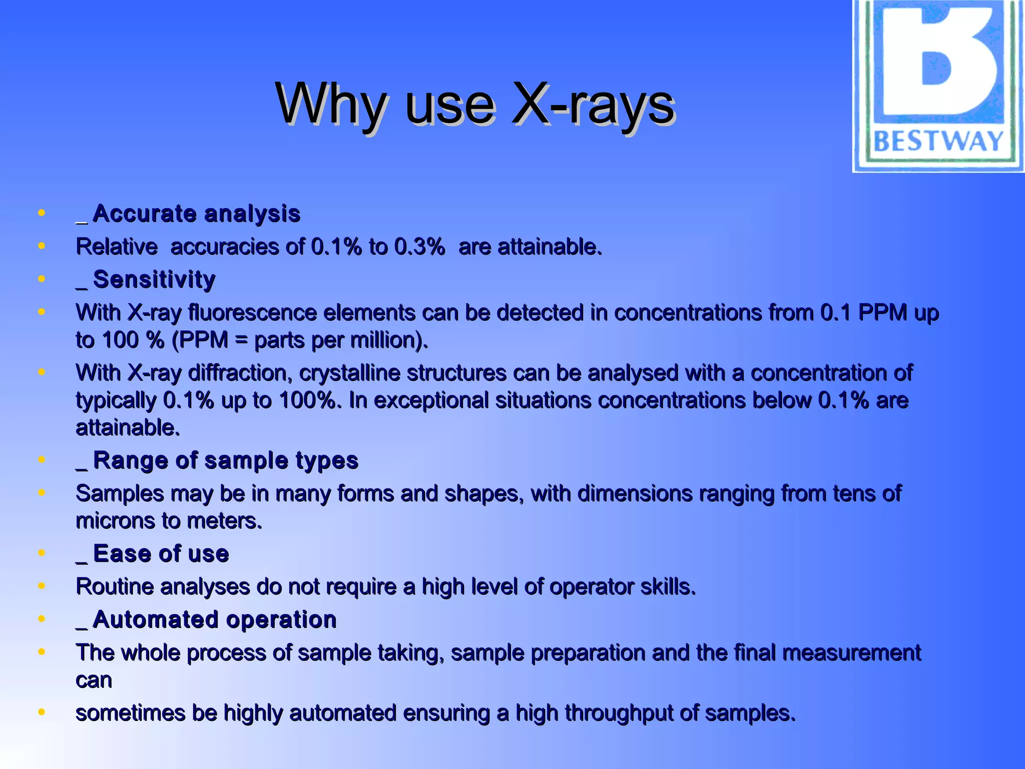 Why use X-raysWhy use X-rays
• __ AccurateAccurate analysisanalysis
• Relative accuracies of 0.1% to 0.3% are attainable.Relative accuracies of 0.1% to 0.3% are attainable.
• __ SensitivitySensitivity
• With X-ray fluorescence elements can be detected in concentrations from 0.1 PPM upWith X-ray fluorescence elements can be detected in concentrations from 0.1 PPM up
to 100 % (PPM = parts per million).to 100 % (PPM = parts per million).
• With X-ray diffraction, crystalline structures can be analysed with a concentration ofWith X-ray diffraction, crystalline structures can be analysed with a concentration of
typically 0.1% up to 100%. In exceptional situations concentrations below 0.1% aretypically 0.1% up to 100%. In exceptional situations concentrations below 0.1% are
attainable.attainable.
• __ RangeRange ofof samplesample typestypes
• Samples may be in many forms and shapes, with dimensions ranging from tens ofSamples may be in many forms and shapes, with dimensions ranging from tens of
microns to meters.microns to meters.
• __ EaseEase ofof useuse
• Routine analyses do not require a high level of operator skills.Routine analyses do not require a high level of operator skills.
• __ AutomatedAutomated operationoperation
• The whole process of sample taking, sample preparation and the final measurementThe whole process of sample taking, sample preparation and the final measurement
cancan
• sometimes be highly automated ensuring a high throughput of samples.sometimes be highly automated ensuring a high throughput of samples.
 