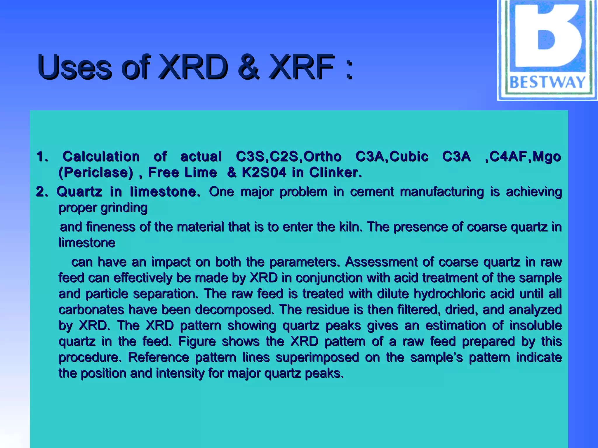 Uses of XRD & XRF :Uses of XRD & XRF :
1. Calculation of actual C3S,C2S,Ortho C3A,Cubic C3A ,C4AF,Mgo1. Calculation of actual C3S,C2S,Ortho C3A,Cubic C3A ,C4AF,Mgo
(Periclase) , Free Lime & K2S04 in Clinker.(Periclase) , Free Lime & K2S04 in Clinker.
2. Quartz in limestone.2. Quartz in limestone. One major problem in cement manufacturing is achievingOne major problem in cement manufacturing is achieving
proper grindingproper grinding
and fineness of the material that is to enter the kiln. The presence of coarse quartz inand fineness of the material that is to enter the kiln. The presence of coarse quartz in
limestonelimestone
can have an impact on both the parameters. Assessment of coarse quartz in rawcan have an impact on both the parameters. Assessment of coarse quartz in raw
feed can effectively be made by XRD in conjunction with acid treatment of the samplefeed can effectively be made by XRD in conjunction with acid treatment of the sample
and particle separation. The raw feed is treated with dilute hydrochloric acid until alland particle separation. The raw feed is treated with dilute hydrochloric acid until all
carbonates have been decomposed. The residue is then filtered, dried, and analyzedcarbonates have been decomposed. The residue is then filtered, dried, and analyzed
by XRD. The XRD pattern showing quartz peaks gives an estimation of insolubleby XRD. The XRD pattern showing quartz peaks gives an estimation of insoluble
quartz in the feed. Figure shows the XRD pattern of a raw feed prepared by thisquartz in the feed. Figure shows the XRD pattern of a raw feed prepared by this
procedure. Reference pattern lines superimposed on the sample’s pattern indicateprocedure. Reference pattern lines superimposed on the sample’s pattern indicate
the position and intensity for major quartz peaks.the position and intensity for major quartz peaks.
 