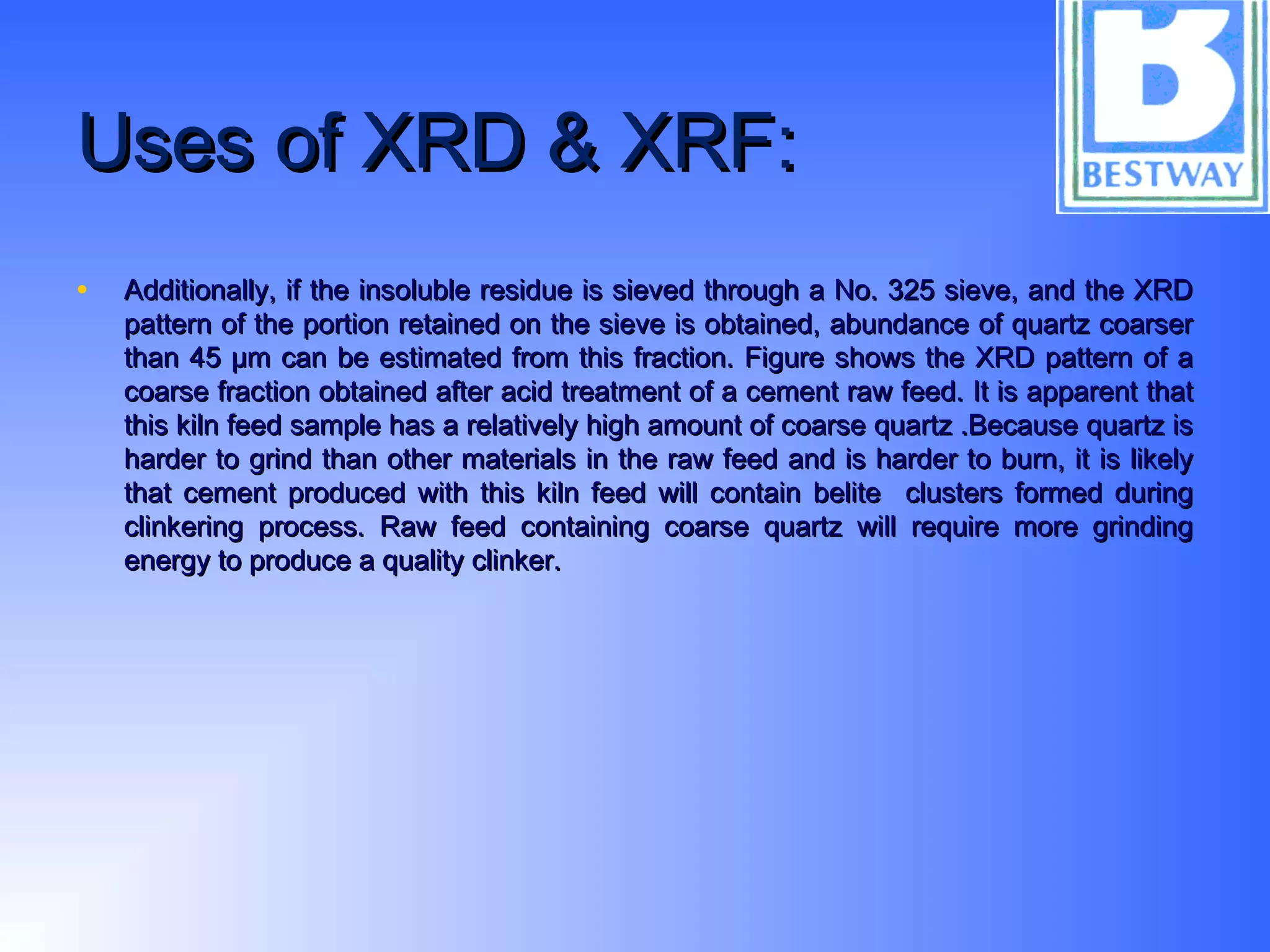 Uses of XRD & XRF:Uses of XRD & XRF:
• Additionally, if the insoluble residue is sieved through a No. 325 sieve, and the XRDAdditionally, if the insoluble residue is sieved through a No. 325 sieve, and the XRD
pattern of the portion retained on the sieve is obtained, abundance of quartz coarserpattern of the portion retained on the sieve is obtained, abundance of quartz coarser
than 45 µm can be estimated from this fraction. Figure shows the XRD pattern of athan 45 µm can be estimated from this fraction. Figure shows the XRD pattern of a
coarse fraction obtained after acid treatment of a cement raw feed. It is apparent thatcoarse fraction obtained after acid treatment of a cement raw feed. It is apparent that
this kiln feed sample has a relatively high amount of coarse quartz .Because quartz isthis kiln feed sample has a relatively high amount of coarse quartz .Because quartz is
harder to grind than other materials in the raw feed and is harder to burn, it is likelyharder to grind than other materials in the raw feed and is harder to burn, it is likely
that cement produced with this kiln feed will contain belite clusters formed duringthat cement produced with this kiln feed will contain belite clusters formed during
clinkering process. Raw feed containing coarse quartz will require more grindingclinkering process. Raw feed containing coarse quartz will require more grinding
energy to produce a quality clinker.energy to produce a quality clinker.
 