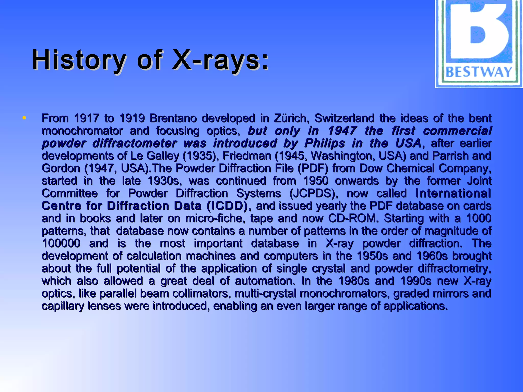 History of X-rays:History of X-rays:
• From 1917 to 1919 Brentano developed in Zürich, Switzerland the ideas of the bentFrom 1917 to 1919 Brentano developed in Zürich, Switzerland the ideas of the bent
monochromator and focusing optics,monochromator and focusing optics, but only in 1947 the first commercialbut only in 1947 the first commercial
powder diffractometer was introduced by Philips in the USApowder diffractometer was introduced by Philips in the USA , after earlier, after earlier
developments of Le Galley (1935), Friedman (1945, Washington, USA) and Parrish anddevelopments of Le Galley (1935), Friedman (1945, Washington, USA) and Parrish and
Gordon (1947, USA).The Powder Diffraction File (PDF) from Dow Chemical Company,Gordon (1947, USA).The Powder Diffraction File (PDF) from Dow Chemical Company,
started in the late 1930s, was continued from 1950 onwards by the former Jointstarted in the late 1930s, was continued from 1950 onwards by the former Joint
Committee for Powder Diffraction Systems (JCPDS), now calledCommittee for Powder Diffraction Systems (JCPDS), now called InternationalInternational
Centre for Diffraction Data (ICDD),Centre for Diffraction Data (ICDD), and issued yearly the PDF database on cardsand issued yearly the PDF database on cards
and in books and later on micro-fiche, tape and now CD-ROM. Starting with a 1000and in books and later on micro-fiche, tape and now CD-ROM. Starting with a 1000
patterns, that database now contains a number of patterns in the order of magnitude ofpatterns, that database now contains a number of patterns in the order of magnitude of
100000 and is the most important database in X-ray powder diffraction. The100000 and is the most important database in X-ray powder diffraction. The
development of calculation machines and computers in the 1950s and 1960s broughtdevelopment of calculation machines and computers in the 1950s and 1960s brought
about the full potential of the application of single crystal and powder diffractometry,about the full potential of the application of single crystal and powder diffractometry,
which also allowed a great deal of automation. In the 1980s and 1990s new X-raywhich also allowed a great deal of automation. In the 1980s and 1990s new X-ray
optics, like parallel beam collimators, multi-crystal monochromators, graded mirrors andoptics, like parallel beam collimators, multi-crystal monochromators, graded mirrors and
capillary lenses were introduced, enabling an even larger range of applications.capillary lenses were introduced, enabling an even larger range of applications.
 