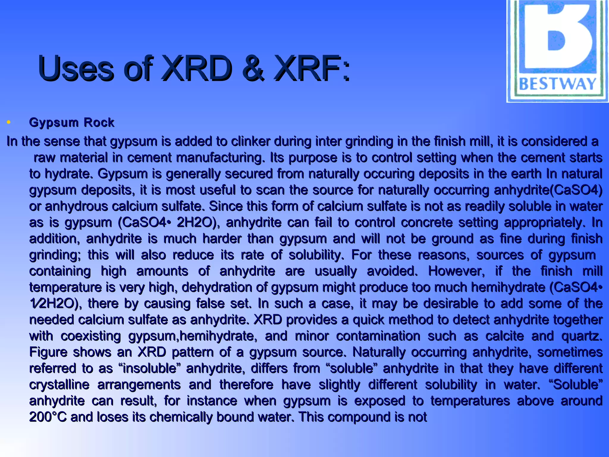 Uses of XRD & XRF:Uses of XRD & XRF:
• Gypsum RockGypsum Rock
In the sense that gypsum is added to clinker during inter grinding in the finish mill, it is considered aIn the sense that gypsum is added to clinker during inter grinding in the finish mill, it is considered a
raw material in cement manufacturing. Its purpose is to control setting when the cement startsraw material in cement manufacturing. Its purpose is to control setting when the cement starts
to hydrate. Gypsum is generally secured from naturally occuring deposits in the earth In naturalto hydrate. Gypsum is generally secured from naturally occuring deposits in the earth In natural
gypsum deposits, it is most useful to scan the source for naturally occurring anhydrite(CaSO4)gypsum deposits, it is most useful to scan the source for naturally occurring anhydrite(CaSO4)
or anhydrous calcium sulfate. Since this form of calcium sulfate is not as readily soluble in wateror anhydrous calcium sulfate. Since this form of calcium sulfate is not as readily soluble in water
as is gypsum (CaSO4• 2H2O), anhydrite can fail to control concrete setting appropriately. Inas is gypsum (CaSO4• 2H2O), anhydrite can fail to control concrete setting appropriately. In
addition, anhydrite is much harder than gypsum and will not be ground as fine during finishaddition, anhydrite is much harder than gypsum and will not be ground as fine during finish
grinding; this will also reduce its rate of solubility. For these reasons, sources of gypsumgrinding; this will also reduce its rate of solubility. For these reasons, sources of gypsum
containing high amounts of anhydrite are usually avoided. However, if the finish millcontaining high amounts of anhydrite are usually avoided. However, if the finish mill
temperature is very high, dehydration of gypsum might produce too much hemihydrate (CaSO4•temperature is very high, dehydration of gypsum might produce too much hemihydrate (CaSO4•
1⁄2H2O), there by causing false set. In such a case, it may be desirable to add some of the1⁄2H2O), there by causing false set. In such a case, it may be desirable to add some of the
needed calcium sulfate as anhydrite. XRD provides a quick method to detect anhydrite togetherneeded calcium sulfate as anhydrite. XRD provides a quick method to detect anhydrite together
with coexisting gypsum,hemihydrate, and minor contamination such as calcite and quartz.with coexisting gypsum,hemihydrate, and minor contamination such as calcite and quartz.
Figure shows an XRD pattern of a gypsum source. Naturally occurring anhydrite, sometimesFigure shows an XRD pattern of a gypsum source. Naturally occurring anhydrite, sometimes
referred to as “insoluble” anhydrite, differs from “soluble” anhydrite in that they have differentreferred to as “insoluble” anhydrite, differs from “soluble” anhydrite in that they have different
crystalline arrangements and therefore have slightly different solubility in water. “Soluble”crystalline arrangements and therefore have slightly different solubility in water. “Soluble”
anhydrite can result, for instance when gypsum is exposed to temperatures above aroundanhydrite can result, for instance when gypsum is exposed to temperatures above around
200°C and loses its chemically bound water. This compound is not200°C and loses its chemically bound water. This compound is not
 