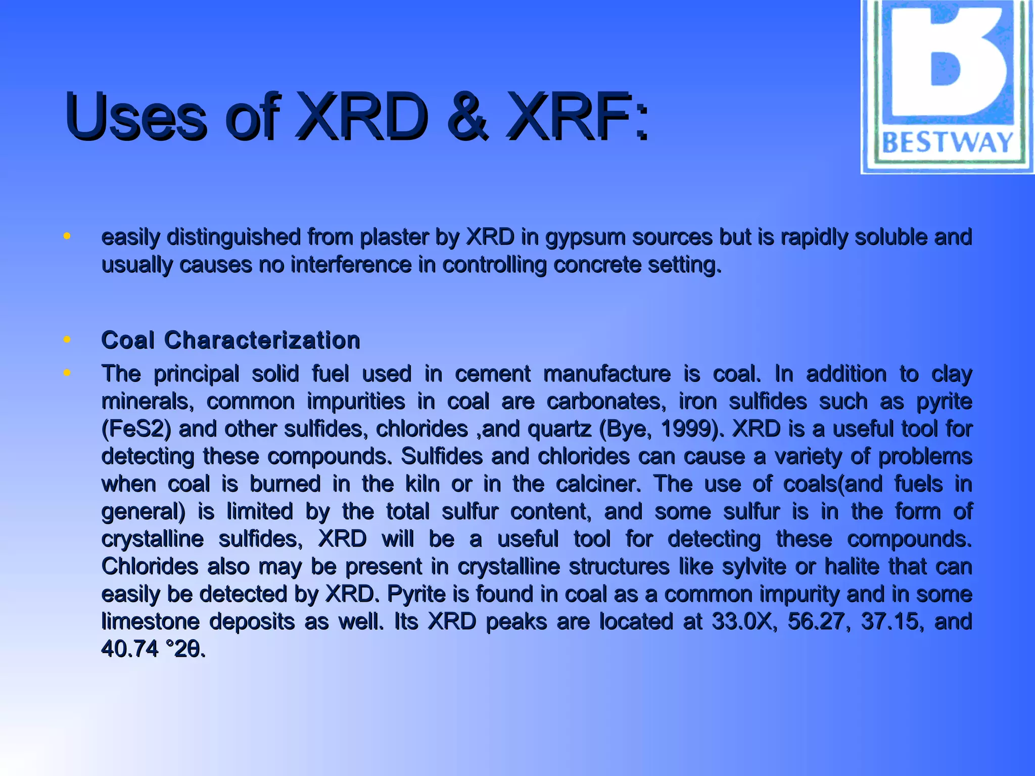 Uses of XRD & XRF:Uses of XRD & XRF:
• easily distinguished from plaster by XRD in gypsum sources but is rapidly soluble andeasily distinguished from plaster by XRD in gypsum sources but is rapidly soluble and
usually causes no interference in controlling concrete setting.usually causes no interference in controlling concrete setting.
• Coal CharacterizationCoal Characterization
• The principal solid fuel used in cement manufacture is coal. In addition to clayThe principal solid fuel used in cement manufacture is coal. In addition to clay
minerals, common impurities in coal are carbonates, iron sulfides such as pyriteminerals, common impurities in coal are carbonates, iron sulfides such as pyrite
(FeS2) and other sulfides, chlorides ,and quartz (Bye, 1999). XRD is a useful tool for(FeS2) and other sulfides, chlorides ,and quartz (Bye, 1999). XRD is a useful tool for
detecting these compounds. Sulfides and chlorides can cause a variety of problemsdetecting these compounds. Sulfides and chlorides can cause a variety of problems
when coal is burned in the kiln or in the calciner. The use of coals(and fuels inwhen coal is burned in the kiln or in the calciner. The use of coals(and fuels in
general) is limited by the total sulfur content, and some sulfur is in the form ofgeneral) is limited by the total sulfur content, and some sulfur is in the form of
crystalline sulfides, XRD will be a useful tool for detecting these compounds.crystalline sulfides, XRD will be a useful tool for detecting these compounds.
Chlorides also may be present in crystalline structures like sylvite or halite that canChlorides also may be present in crystalline structures like sylvite or halite that can
easily be detected by XRD. Pyrite is found in coal as a common impurity and in someeasily be detected by XRD. Pyrite is found in coal as a common impurity and in some
limestone deposits as well. Its XRD peaks are located at 33.0X, 56.27, 37.15, andlimestone deposits as well. Its XRD peaks are located at 33.0X, 56.27, 37.15, and
40.74 °2θ.40.74 °2θ.
 