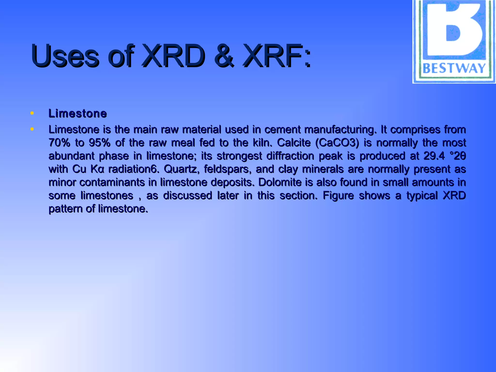 Uses of XRD & XRF:Uses of XRD & XRF:
• LimestoneLimestone
• Limestone is the main raw material used in cement manufacturing. It comprises fromLimestone is the main raw material used in cement manufacturing. It comprises from
70% to 95% of the raw meal fed to the kiln. Calcite (CaCO3) is normally the most70% to 95% of the raw meal fed to the kiln. Calcite (CaCO3) is normally the most
abundant phase in limestone; its strongest diffraction peak is produced at 29.4 °2θabundant phase in limestone; its strongest diffraction peak is produced at 29.4 °2θ
with Cu Kα radiation6. Quartz, feldspars, and clay minerals are normally present aswith Cu Kα radiation6. Quartz, feldspars, and clay minerals are normally present as
minor contaminants in limestone deposits. Dolomite is also found in small amounts inminor contaminants in limestone deposits. Dolomite is also found in small amounts in
some limestones , as discussed later in this section. Figure shows a typical XRDsome limestones , as discussed later in this section. Figure shows a typical XRD
pattern of limestone.pattern of limestone.
 